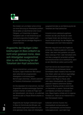 Die meisten von uns haben schon einmal
von einer Schulung am Arbeitsplatz profitiert.
Ob es dabei um das Erlernen einer neuen
Fähigkeit, um Fortschritte im eigenen
Fachgebiet oder um die Vorbereitung auf
verantwortungsvollere Aufgaben geht –
Schulungen sind ein ständiger Begleiter in
unserer Karriere.
Einige Unternehmen, zumeist große
Konzerne, legen erheblichen Wert darauf,
aber selbst bei den progressivsten
Arbeitgebern sind bislang kaum
Bemühungen erkennbar, „Arbeiter jederorts“
auf flexiblere Arbeitsweisen vorzubereiten.
Ein Grundproblem für Unternehmen, die ihren
Angestellten standortunabhängige Optionen
anbieten möchten, ist stets die Frage nach
der Selbstdisziplin, die nötig ist, um außerhalb
des Büros oder zu Hause effizient arbeiten zu
können.
Angesichts der häufigen Unterbrechungen
im Büro (im Schnitt alle drei Minuten, wie
oben bereits angemerkt) entbehrt es nicht
einer gewissen Ironie, dass sich Arbeitgeber
ausgerechnet über zu viel Ablenkung bei der
Telearbeit den Kopf zerbrechen.
Immerhin ist ein unterbrechungsfreies
Arbeiten laut der Leitz-Studie der zweit-
wichtigste Vorteil, den die Arbeit von zu
Hause mit sich bringt. Nur der Wegfall des
Arbeitsweges wird noch höher bewertet.
Mancher mag sich durch die Ungebund-
enheit des „Arbeitens jederorts“ entmutigt
fühlen, aber wenn die qualitative und quanti-
tative Leistung in Fern- oder Heimarbeit sinkt,
wird dies unweigerlich jemandem auffallen.
Karriereschonender ist es zweifelsohne, wenn
es dem Betroffenen selbst zuerst auffällt.
Auch hier können die Gewohnheiten von
Schriftstellern als Lehrbeispiel dienen.
Schriftsteller haben meistens freie Hand bei
ihrer Arbeit, sofern sie nicht an regelmäßige
Publikationsfristen gebunden sind. Sie
arbeiten in der Regel zu Hause, aber
viele haben Arbeitsabläufe, die „Arbeitern
jederorts“ bekannt vorkommen dürften.
Joanne K. Rowling schrieb in einem Café,
um Heizkosten zu sparen, Gertrude Stein
und Nabokov schrieben am liebsten im
Auto. Maya Angelou richtete sich ihr eigenes
Fernbüro ein, indem sie ein Hotelzimmer in
ihrer Heimatstadt mietete.
Außerdem stimmen Autoren ihre
Arbeitsabläufe normalerweise auf
ihren Lebenswandel und ihre kreative
Leistungskurve ab – auch darin liegt
Überall arbeiten – und Dinge schaffen
S
38
Angesichts der häufigen Unter-
brechungen im Büro entbehrt es
nicht einer gewissen Ironie, dass
sich Arbeitgeber ausgerechnet
über zu viel Ablenkung bei der
Telearbeit den Kopf zerbrechen.
 