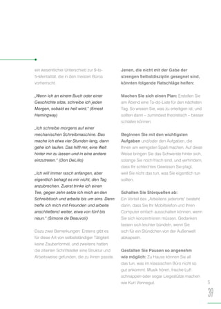 ein wesentlicher Unterschied zur 9-to-
5-Mentalität, die in den meisten Büros
vorherrscht.
„Wenn ich an einem Buch oder einer
Geschichte sitze, schreibe ich jeden
Morgen, sobald es hell wird.“ (Ernest
Hemingway)
„Ich schreibe morgens auf einer
mechanischen Schreibmaschine. Das
mache ich etwa vier Stunden lang, dann
gehe ich laufen. Das hilft mir, eine Welt
hinter mir zu lassen und in eine andere
einzutreten.“ (Don DeLillo)
„Ich will immer rasch anfangen, aber
eigentlich behagt es mir nicht, den Tag
anzubrechen. Zuerst trinke ich einen
Tee, gegen zehn setze ich mich an den
Schreibtisch und arbeite bis um eins. Dann
treffe ich mich mit Freunden und arbeite
anschließend weiter, etwa von fünf bis
neun.“ (Simone de Beauvoir)
Dazu zwei Bemerkungen: Erstens gibt es
für diese Art von selbstständiger Tätigkeit
keine Zauberformel, und zweitens hatten
die zitierten Schriftsteller eine Struktur und
Arbeitsweise gefunden, die zu ihnen passte.
Jenen, die nicht mit der Gabe der
strengen Selbstdisziplin gesegnet sind,
könnten folgende Ratschläge helfen:
Machen Sie sich einen Plan: Erstellen Sie
am Abend eine To-do-Liste für den nächsten
Tag. So wissen Sie, was zu erledigen ist, und
sollten dann – zumindest theoretisch – besser
schlafen können.
Beginnen Sie mit den wichtigsten
Aufgaben und/oder den Aufgaben, die
Ihnen am wenigsten Spaß machen. Auf diese
Weise bringen Sie das Schwerste hinter sich,
solange Sie noch frisch sind, und verhindern,
dass Ihr schlechtes Gewissen Sie plagt,
weil Sie nicht das tun, was Sie eigentlich tun
sollten.
Schalten Sie Störquellen ab:
Ein Vorteil des „Arbeitens jederorts“ besteht
darin, dass Sie Ihr Mobiltelefon und Ihren
Computer einfach ausschalten können, wenn
Sie sich konzentrieren müssen. Gedanken
lassen sich leichter bündeln, wenn Sie
sich für ein Stündchen von der Außenwelt
abkapseln.
Gestalten Sie Pausen so angenehm
wie möglich: Zu Hause können Sie all
das tun, was im klassischen Büro nicht so
gut ankommt: Musik hören, frische Luft
schnappen oder sogar Liegestütze machen
wie Kurt Vonnegut. S
39
 