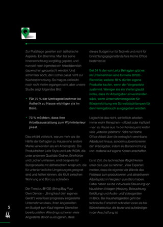 Zur Platzfrage gesellen sich ästhetische
Aspekte. Ein Dilemma: Man hat seine
Inneneinrichtung sorgfältig geplant, und
nun soll noch irgendwo ein Arbeitsbereich
dazwischen gequetscht werden. Und
schlimmer noch, der Locher passt nicht zur
Kücheneinrichtung. So mag es vielleicht
noch nicht vielen ergangen sein, aber unsere
Studie zeigt folgendes Bild:
• Für 70 % der Umfrageteilnehmer ist
Ästhetik zu Hause wichtiger als im
Büro.
• 73 % möchten, dass ihre
Arbeitsausstattung zum Wohninterieur
passt.
Das erklärt vielleicht, warum mehr als die
Hälfte der Befragten zu Hause eine andere
Marke verwenden als am Arbeitsplatz. Die
Produktreihen Leitz Style und Leitz WOW, die
unter anderem Qualitäts-Ordner, Briefkörbe
und Locher umfassen, sind Beispiele für
Büroprodukte mit ästhetischem Anspruch, die
für unterschiedliche Umgebungen geeignet
sind und helfen können, die Kluft zwischen
Wohnung und Büro zu schließen.
Der Trend zu BYOD (Bring/Buy Your
Own Device – „Bring/kauf dein eigenes
Gerät“) veranlasst progressiv eingestellte
Unternehmen dazu, ihren Angestellten
ein Budget zum Kauf eigener Utensilien
bereitzustellen. Allerdings scheinen viele
Angestellte davon auszugehen, dass
dieses Budget nur für Technik und nicht für
Einrichtungsgegenstände fürs Home Office
bestimmt ist.
Bei 24 % der von Leitz Befragten gibt es
im Unternehmen eine formelle BYOD-
Richtlinie; weitere 18 % dürfen eigene
Produkte kaufen, wenn der Vorgesetzte
zustimmt. Weniger als ein Viertel glaubt
indes, dass ihr Arbeitgeber einverstanden
wäre, wenn Unternehmensgelder für
Büroeinrichtung wie Schreibtischlampen für
den Heimgebrauch ausgegeben würden.
Logisch ist das nicht, schließlich arbeiten
immer mehr Menschen – offiziell oder inoffiziell
– von zu Hause aus. In der Konsequenz leisten
viele „Arbeiter jederorts“ nicht nur Home
Office-Arbeit über die vertraglich vereinbarte
Arbeitszeit hinaus, sondern subventionieren
den Arbeitgeber, indem sie Büroeinrichtung
und -material auf eigene Kosten anschaffen.
Es ist Zeit, die technischen Möglichkeiten
unter die Lupe zu nehmen. Viele Experten
meinen, dass die eigenen vier Wände das
Potenzial zum produktiveren und attraktiveren
Arbeitsplatz im Vergleich zum Büro haben.
Dabei haben sie die individuelle Steuerung von
häuslichen Anlagen (Heizung, Beleuchtung,
Belüftung) und Audio- und Videogeräten
im Blick. Bei Haushaltsgeräten geht der
technische Fortschritt schneller voran als bei
Büroinfrastruktur, die teurer und aufwändiger
in der Anschaffung ist.
Was gut aussieht, fühlt sich gut an
S
44
 