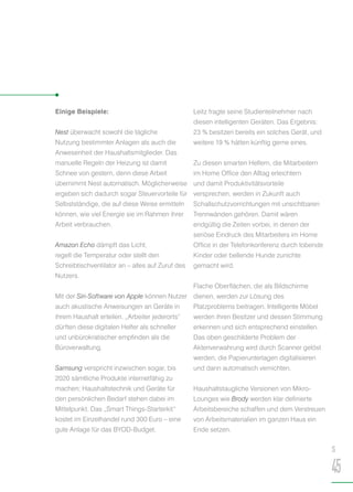 Einige Beispiele:
Nest überwacht sowohl die tägliche
Nutzung bestimmter Anlagen als auch die
Anwesenheit der Haushaltsmitglieder. Das
manuelle Regeln der Heizung ist damit
Schnee von gestern, denn diese Arbeit
übernimmt Nest automatisch. Möglicherweise
ergeben sich dadurch sogar Steuervorteile für
Selbstständige, die auf diese Weise ermitteln
können, wie viel Energie sie im Rahmen ihrer
Arbeit verbrauchen.
Amazon Echo dämpft das Licht,
regelt die Temperatur oder stellt den
Schreibtischventilator an – alles auf Zuruf des
Nutzers.
Mit der Siri-Software von Apple können Nutzer
auch akustische Anweisungen an Geräte in
ihrem Haushalt erteilen. „Arbeiter jederorts“
dürften diese digitalen Helfer als schneller
und unbürokratischer empfinden als die
Büroverwaltung.
Samsung verspricht inzwischen sogar, bis
2020 sämtliche Produkte internetfähig zu
machen; Haushaltstechnik und Geräte für
den persönlichen Bedarf stehen dabei im
Mittelpunkt. Das „Smart Things-Starterkit“
kostet im Einzelhandel rund 300 Euro – eine
gute Anlage für das BYOD-Budget.
Leitz fragte seine Studienteilnehmer nach
diesen intelligenten Geräten. Das Ergebnis:
23 % besitzen bereits ein solches Gerät, und
weitere 19 % hätten künftig gerne eines.
Zu diesen smarten Helfern, die Mitarbeitern
im Home Office den Alltag erleichtern
und damit Produktivitätsvorteile
versprechen, werden in Zukunft auch
Schallschutzvorrichtungen mit unsichtbaren
Trennwänden gehören. Damit wären
endgültig die Zeiten vorbei, in denen der
seriöse Eindruck des Mitarbeiters im Home
Office in der Telefonkonferenz durch tobende
Kinder oder bellende Hunde zunichte
gemacht wird.
Flache Oberflächen, die als Bildschirme
dienen, werden zur Lösung des
Platzproblems beitragen. Intelligente Möbel
werden ihren Besitzer und dessen Stimmung
erkennen und sich entsprechend einstellen.
Das oben geschilderte Problem der
Aktenverwahrung wird durch Scanner gelöst
werden, die Papierunterlagen digitalisieren
und dann automatisch vernichten.
Haushaltstaugliche Versionen von Mikro-
Lounges wie Brody werden klar definierte
Arbeitsbereiche schaffen und dem Verstreuen
von Arbeitsmaterialien im ganzen Haus ein
Ende setzen.
S
45
 