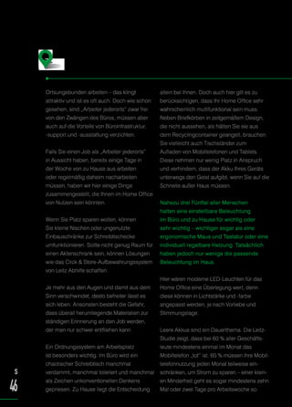 Ortsungebunden arbeiten – das klingt
attraktiv und ist es oft auch. Doch wie schon
gesehen, sind „Arbeiter jederorts“ zwar frei
von den Zwängen des Büros, müssen aber
auch auf die Vorteile von Büroinfrastruktur,
-support und -ausstattung verzichten.
Falls Sie einen Job als „Arbeiter jederorts“
in Aussicht haben, bereits einige Tage in
der Woche von zu Hause aus arbeiten
oder regelmäßig daheim nacharbeiten
müssen, haben wir hier einige Dinge
zusammengestellt, die Ihnen im Home Office
von Nutzen sein könnten.
Wenn Sie Platz sparen wollen, können
Sie kleine Nischen oder ungenutzte
Einbauschränke zur Schreibtischecke
umfunktionieren. Sollte nicht genug Raum für
einen Aktenschrank sein, können Lösungen
wie das Click  Store-Aufbewahrungssystem
von Leitz Abhilfe schaffen.
Je mehr aus den Augen und damit aus dem
Sinn verschwindet, desto befreiter lässt es
sich leben. Ansonsten besteht die Gefahr,
dass überall herumliegende Materialien zur
ständigen Erinnerung an den Job werden,
der man nur schwer entfliehen kann.
Ein Ordnungssystem am Arbeitsplatz
ist besonders wichtig. Im Büro wird ein
chaotischer Schreibtisch manchmal
verdammt, manchmal toleriert und manchmal
als Zeichen unkonventionellen Denkens
gepriesen. Zu Hause liegt die Entscheidung
allein bei Ihnen. Doch auch hier gilt es zu
berücksichtigen, dass Ihr Home Office sehr
wahrscheinlich multifunktional sein muss.
Neben Briefkörben in zeitgemäßem Design,
die nicht aussehen, als hätten Sie sie aus
dem Recyclingcontainer geangelt, brauchen
Sie vielleicht auch Tischständer zum
Aufladen von Mobiltelefonen und Tablets.
Diese nehmen nur wenig Platz in Anspruch
und verhindern, dass der Akku Ihres Geräts
unterwegs den Geist aufgibt, wenn Sie auf die
Schnelle außer Haus müssen.
Nahezu drei Fünftel aller Menschen
halten eine einstellbare Beleuchtung
im Büro und zu Hause für wichtig oder
sehr wichtig – wichtiger sogar als eine
ergonomische Maus und Tastatur oder eine
individuell regelbare Heizung. Tatsächlich
haben jedoch nur wenige die passende
Beleuchtung im Haus.
Hier wären moderne LED-Leuchten für das
Home Office eine Überlegung wert, denn
diese können in Lichtstärke und -farbe
angepasst werden, je nach Vorliebe und
Stimmungslage.
Leere Akkus sind ein Dauerthema. Die Leitz-
Studie zeigt, dass bei 60 % aller Geschäfts-
leute mindestens einmal im Monat das
Mobiltelefon „tot“ ist. 60 % müssen ihre Mobil-
telefonnutzung jeden Monat teilweise ein-
schränken, um Strom zu sparen – einer klein-
en Minderheit geht es sogar mindestens zehn
Mal oder zwei Tage pro Arbeitswoche so.
Damit die Arbeit läuft: Das richtige
Zubehör fürs Home Office
S
46
 