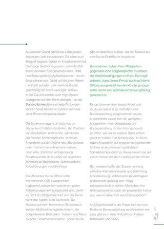 Aus diesem Grund gibt es bei Ladegeräten
besonders viele Innovationen. Da wären zum
Beispiel tragbare Geräte im Kreditkartenformat,
die in jede Geldbörse passen und im Notfall
einen schnellen Energieschub liefern. Oder
hochleistungsfähige Aufladestationen, die ein
Smartphone oder Tablet auf längeren Reisen
mehrfach aufladen oder mehrere Geräte
gleichzeitig mit Strom versorgen können.
In der Zukunft werden auch High-Speed-
Ladegeräte auf den Markt drängen – an der
Stanford University entwickelte Prototypen
können heute bereits ein Gerät in maximal
einer Minute komplett aufladen.
Die Stromversorgung an sich mag zu
Hause kein Problem darstellen, die Position
von Steckdosen aber schon. Genau wie
die meisten Konferenzräume, in denen
Angestellte auf der Suche nach Steckdosen
unter Tischen herumkriechen müssen,
oder viele „Coffices“ verfügen auch
Privathaushalte oft nur über ein absolutes
Minimum an Steckdosen. Abenteuerliche
Kabelführungen sind die Folge.
Ein effizientes Home Office sollte
mit mehreren USB-Ladepunkten,
tragbaren Ladegeräten und einem guten
Kabelmanagement ausgerüstet sein, damit
es nicht zur Stolperfalle wird und der Hund
nicht den Laptop vom Tisch reißt. Die
Platznot auf dem heimischen Schreibtisch
werden Multifunktionsgeräte lindern, die
beispielsweise Bildschirm, Tastatur und Maus
zu einer Einheit verschmelzen. Schon heute
gibt es tastenlose Geräte, die die Tastatur auf
eine flache Oberfläche projizieren.
Unternehmen haben ihren Mitarbeitern
gegenüber eine Sorgfaltspflicht hinsichtlich
der Arbeitsbedingungen im Büro. Die Logik
gebietet, dass dieses Prinzip auch auf Home
Offices ausgeweitet werden könnte, ja sogar
sollte, damit eine optimale Arbeitsumgebung
garantiert ist.
Einige Unternehmen lassen Arbeit von
zu Hause aus erst zu, nachdem eine
Risikobewertung vorgenommen wurde.
Andererseits trauen sich die wenigsten
Angestellten, ihren Arbeitgeber um
Büroausstattung für den Heimgebrauch
zu bitten, wie wir an anderer Stelle schon
gesehen haben. Die Konsequenz: Im Büro
sitzen Angestellte auf ergonomisch geformten
Stühlen an ergonomisch gestalteten
Schreibtischen, doch zu Hause kauern sie auf
einem Hocker mit dem Laptop auf den Knien.
Den meisten dürfte der Zusammenhang
zwischen Farben einerseits und Stimmung,
Arbeitsleistung und Konzentrationsfähigkeit
andererseits geläufig sein. Völlig
selbstverständlich wählen Menschen ihre
Wohnaccessoires nach der passenden Farbe
aus, warum also nicht auch Bürozubehör?
An Möglichkeiten in der Praxis fehlt es nicht:
Moderne Büroausstattung von Anbietern wie
Leitz gibt es in einer Vielzahl von Farben,
Materialien und Stilen.
S
47
 