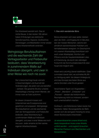 Die Arbeitswelt wandelt sich. Das ist
nichts Neues. In den letzten 100 Jahren
haben Erfindungen wie elektrische
Schreibmaschine, Kopierer, Großrechner,
Dienstwagen und Mobiltelefon immer wieder
unsere Arbeitsmethodik verändert.
Der Unterschied liegt heute vielmehr
in Geschwindigkeit und Ausmaß der
Veränderungen, die jeden von uns betreffen
– weltweit. Die gesamte Struktur unseres
Arbeitsalltags unterliegt einem Wandel, der
immer mehr an Fahrt aufnimmt.
An diesen Umstand müssen sich
Unternehmen wie Einzelpersonen erst
gewöhnen und anpassen. Mehrgleisige
Berufslaufbahnen und die wachsende
Zahl der Vertragsarbeiter und Freiberufler
bedeuten, dass Verantwortung in
zunehmendem Maße auf Individuen
übergeht, und zwar in einer Weise wie noch
nie zuvor. Jeder einzelne ist Herr seines
eigenen Arbeitsschicksals.
1. Das sich wandelnde Büro
Büros entwickeln sich zwar weiter, bleiben
aber der Dreh- und Angelpunkt im Berufsle-
ben der meisten Menschen, welche sich
allmählich standortneutrale Praktiken und
Verhaltensweisen aneignen. Im Gleichschritt
mit unserem Arbeitsalltag diversifiziert sich
auch unser Arbeitsplatz: Komfort und
Effizienz sind die Hauptantriebsfedern dies-
er Entwicklung, die durch den ständigen
Fortschritt der Kommunikationstechnik über-
haupt erst möglich wird.
Arbeit wird zukünftig überall stattfinden. Oder
zumindest überall dort, wo schnelles WLAN
zur Verfügung steht. Vor diesem Hintergrund
wird das Konzept des festen Büros aus
allerlei Gründen unter Druck geraten.
Verschiedene Typen von Angestellten –
„Pfeiler“, „Wanderer“, „Entdecker“ und
„Pioniere“ – werden die herkömmliche
Raumplanung nicht nur irrelevant, sondern
auch unwirtschaftlich machen.
Großraum- und Zellenbüros haben beide ihre
Nachteile. Hätten Büroangestellte die Wahl,
würden sich die wenigsten freiwillig für eines
dieser Bürokonzepte entscheiden.
Je wissensbasierter unsere Arbeit wird,
desto kooperativer muss unser Arbeits
umfeld werden – und zugleich brauchen
Menschen Freiraum zum Nachdenken und
Konzentrieren.
S
52
Fazit
Mehrgleisige Berufslaufbahnen
und die wachsende Zahl der
Vertragsarbeiter und Freiberufler
bedeuten, dass Verantwortung
in zunehmendem Maße auf
Individuen übergeht, und zwar in
einer Weise wie noch nie zuvor.
 