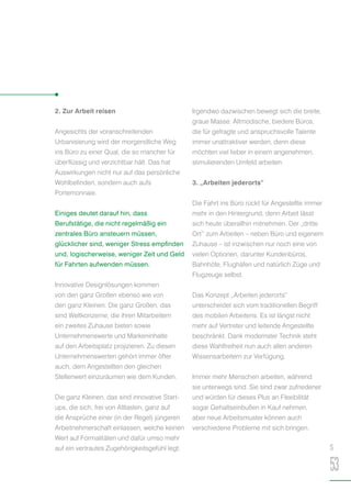 2. Zur Arbeit reisen
Angesichts der voranschreitenden
Urbanisierung wird der morgendliche Weg
ins Büro zu einer Qual, die so mancher für
überflüssig und verzichtbar hält. Das hat
Auswirkungen nicht nur auf das persönliche
Wohlbefinden, sondern auch aufs
Portemonnaie.
Einiges deutet darauf hin, dass
Berufstätige, die nicht regelmäßig ein
zentrales Büro ansteuern müssen,
glücklicher sind, weniger Stress empfinden
und, logischerweise, weniger Zeit und Geld
für Fahrten aufwenden müssen.
Innovative Designlösungen kommen
von den ganz Großen ebenso wie von
den ganz Kleinen. Die ganz Großen, das
sind Weltkonzerne, die ihren Mitarbeitern
ein zweites Zuhause bieten sowie
Unternehmenswerte und Markeninhalte
auf den Arbeitsplatz projizieren. Zu diesen
Unternehmenswerten gehört immer öfter
auch, dem Angestellten den gleichen
Stellenwert einzuräumen wie dem Kunden.
Die ganz Kleinen, das sind innovative Start-
ups, die sich, frei von Altlasten, ganz auf
die Ansprüche einer (in der Regel) jüngeren
Arbeitnehmerschaft einlassen, welche keinen
Wert auf Formalitäten und dafür umso mehr
auf ein vertrautes Zugehörigkeitsgefühl legt.
Irgendwo dazwischen bewegt sich die breite,
graue Masse: Altmodische, biedere Büros,
die für gefragte und anspruchsvolle Talente
immer unattraktiver werden, denn diese
möchten viel lieber in einem angenehmen,
stimulierenden Umfeld arbeiten.
3. „Arbeiten jederorts“
Die Fahrt ins Büro rückt für Angestellte immer
mehr in den Hintergrund, denn Arbeit lässt
sich heute überallhin mitnehmen. Der „dritte
Ort“ zum Arbeiten – neben Büro und eigenem
Zuhause – ist inzwischen nur noch eine von
vielen Optionen, darunter Kundenbüros,
Bahnhöfe, Flughäfen und natürlich Züge und
Flugzeuge selbst.
Das Konzept „Arbeiten jederorts“
unterscheidet sich vom traditionellen Begriff
des mobilen Arbeitens. Es ist längst nicht
mehr auf Vertreter und leitende Angestellte
beschränkt. Dank modernster Technik steht
diese Wahlfreiheit nun auch allen anderen
Wissensarbeitern zur Verfügung.
Immer mehr Menschen arbeiten, während
sie unterwegs sind. Sie sind zwar zufriedener
und würden für dieses Plus an Flexibilität
sogar Gehaltseinbußen in Kauf nehmen,
aber neue Arbeitsmuster können auch
verschiedene Probleme mit sich bringen.
S
53
 