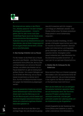 Die Unternehmen stehen in der Pflicht,
ihre „Arbeiter jederorts“ mit dem richtigen
Arbeitsgerät auszustatten – immerhin
gehen Jahr für Jahr immer noch über
10.000 Blatt Papier durch die Hände eines
durchschnittlichen Büroangestellten.
Außerdem braucht es Arbeitsrichtlinien und
irgendetwas, das als fester Ausgangspunkt
für die eigene Arbeit dienen kann, und sei
es nur eine Schublade.
4. Das heutige Arbeiten von zu Hause
Für die meisten ist die Arbeit von zu Hause
aus schon jetzt Realität – eine Mischung aus
vereinbarter Home Office-Zeit, Ad-hoc-Zeit
und Nacharbeiten von verlorener Bürozeit.
Darüber, wie effektiv das Arbeiten von zu
Hause tatsächlich ist, gibt es bislang kaum
größere Studien. Von unseren Befragten war
nur ein Drittel der Meinung, sich zu Hause
besser konzentrieren zu können als im
Büro. Komfort und Bequemlichkeit müssen
also gegen die Arbeitsleistung abgewogen
werden.
Ohne die passende Umgebung und eine
starke Selbstdisziplin sollte Home Office-
Arbeit nach mancher Meinung nur ein
Teil der Mischung sein und am besten auf
konkrete Aufgaben beschränkt bleiben, in
denen ein unterbrechungsfreies Arbeiten
besonders geboten ist.
Neben dem Wo ist auch das Wann eine
wichtige Frage. Die Leitz-Studie hat gezeigt,
dass 65 % zwischen acht Uhr morgens
und mittags am effektivsten arbeiten. Viele
Pendler dürften einen Teil dieser produktiven
Phase jedoch in einem Verkehrsstau
vergeuden.
Der Sechs-Stunden-Arbeitstag, mit dem
gerade in Schweden experimentiert wird, mag
für manche ein Extrem darstellen. Dennoch
sollten sich Unternehmen und Angestellte
genau überlegen, wie ein effektiver Arbeitstag
aussehen könnte. Arbeitgeber sollten
darauf vorbereitet sein, dass Mitarbeiter ihre
Stundeneinteilung selbst vornehmen – je
nach dem für sie optimalen Arbeitsrhythmus.
5. Statten Sie Ihr Zuhause für die
Arbeit aus
Büros sind als Plätze zum Arbeiten ausgelegt,
Wohnstätten nicht. Die wachsende Schar der
„Arbeiter jederorts“, die zumindest zeitweise
in den eigenen vier Wänden arbeitet, kommt
um Kompromisse meist nicht herum.
Mehr als die Hälfte der von uns befragten
Büroarbeiter hat keinen speziellen Raum,
der als Arbeitsplatz dient. Die Trennlinie
zwischen Privatem und Beruflichem
verwischt zusehends, und das geht
potenziell zulasten der Lebensqualität und
der Arbeitsleistung der Angestellten.
Anstatt Angestellte bei der Gestaltung ihres
Home Offices allein dastehen zu lassen,
sollten Unternehmen ihren Mitarbeitern im
Fazit
S
54
 