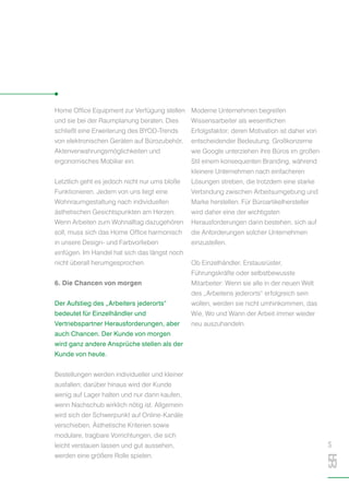 Home Office Equipment zur Verfügung stellen
und sie bei der Raumplanung beraten. Dies
schließt eine Erweiterung des BYOD-Trends
von elektronischen Geräten auf Bürozubehör,
Aktenverwahrungsmöglichkeiten und
ergonomisches Mobiliar ein.
Letztlich geht es jedoch nicht nur ums bloße
Funktionieren. Jedem von uns liegt eine
Wohnraumgestaltung nach individuellen
ästhetischen Gesichtspunkten am Herzen.
Wenn Arbeiten zum Wohnalltag dazugehören
soll, muss sich das Home Office harmonisch
in unsere Design- und Farbvorlieben
einfügen. Im Handel hat sich das längst noch
nicht überall herumgesprochen.
6. Die Chancen von morgen
Der Aufstieg des „Arbeiters jederorts“
bedeutet für Einzelhändler und
Vertriebspartner Herausforderungen, aber
auch Chancen. Der Kunde von morgen
wird ganz andere Ansprüche stellen als der
Kunde von heute.
Bestellungen werden individueller und kleiner
ausfallen; darüber hinaus wird der Kunde
wenig auf Lager halten und nur dann kaufen,
wenn Nachschub wirklich nötig ist. Allgemein
wird sich der Schwerpunkt auf Online-Kanäle
verschieben. Ästhetische Kriterien sowie
modulare, tragbare Vorrichtungen, die sich
leicht verstauen lassen und gut aussehen,
werden eine größere Rolle spielen.
Moderne Unternehmen begreifen
Wissensarbeiter als wesentlichen
Erfolgsfaktor; deren Motivation ist daher von
entscheidender Bedeutung. Großkonzerne
wie Google unterziehen ihre Büros im großen
Stil einem konsequenten Branding, während
kleinere Unternehmen nach einfacheren
Lösungen streben, die trotzdem eine starke
Verbindung zwischen Arbeitsumgebung und
Marke herstellen. Für Büroartikelhersteller
wird daher eine der wichtigsten
Herausforderungen darin bestehen, sich auf
die Anforderungen solcher Unternehmen
einzustellen.
Ob Einzelhändler, Erstausrüster,
Führungskräfte oder selbstbewusste
Mitarbeiter: Wenn sie alle in der neuen Welt
des „Arbeitens jederorts“ erfolgreich sein
wollen, werden sie nicht umhinkommen, das
Wie, Wo und Wann der Arbeit immer wieder
neu auszuhandeln.
S
55
 