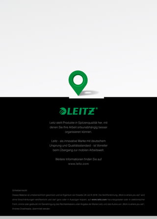 Leitz stellt Produkte in Spitzenqualität her, mit
denen Sie Ihre Arbeit ortsunabhängig besser
organisieren können.
Leitz - als innovative Marke mit deutschem
Ursprung und Qualitätsstandard - ist Vorreiter
beim Übergang zur mobilen Arbeitswelt.
Weitere Informationen finden Sie auf
www.leitz.com
Urheberrecht
Dieses Material ist urheberrechtlich geschützt und ist Eigentum von Esselte UK Ltd © 2016. Die Veröffentlichung „Work is where you are“ wird
ohne Einschränkungen veröffentlicht und darf ganz oder in Auszügen kopiert, auf www.leitz.com heruntergeladen oder in elektronischer
Form, online oder gedruckt mit Genehmigung des Rechteinhabers unter Angabe der Marke Leitz und des Autors von „Work is where you are“,
Andrew Crosthwaite, übermittelt werden.
 