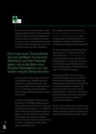 Wer das „Büro der Zukunft“ googelt, erfährt,
dass das klassische Büro, wie wir es kennen,
schon in einigen Jahren der Vergangenheit
angehören werde. Die Realität sieht anders
aus: Nach wie vor wird der Großteil der Arbeit
an einem zentralen Ort verrichtet, den wir der
Einfachheit halber als „Büro“ bezeichnen.
Auch wenn dieses White Paper vornehmlich
dem Phänomen des „Arbeitens jederorts“
gewidmet ist, sind wir uns bewusst, dass
ein zentrales Büro für die meisten Menschen
kurz- bis mittelfristig zumindest als Basis,
wenn nicht gar als Hauptarbeitsplatz erhalten
bleiben wird.
Im Rahmen dieses White Papers hat Leitz
eine Studie unter 800 Berufstätigen aus vier
Ländern (Deutschland, Frankreich, Italien und
Großbritannien) durchgeführt, um Einblicke in
deren Einstellungen und Verhaltensweisen zu
gewinnen. Von den Teilnehmern berichteten
mehr als die Hälfte, dass sie mindestens
80 % ihrer Arbeit im Büro ihres Unternehmens
verrichten, und knapp ein Viertel arbeitet
sogar ausschließlich dort.
Dies spiegelt Forschungsergebnisse der
Europäischen Stiftung zur Verbesserung der
Lebens- und Arbeitsbedingungen wider,
wonach knapp 70 % der männlichen und
fast 90 % der weiblichen Angestellten ihr
Firmenbüro als Hauptarbeitsplatz betrachten.
Vor diesem Hintergrund überrascht es nicht,
dass auch eine Dell-Studie aus dem Jahr
2014 mit dem Titel „The Evolving Workforce“
zu dem Resultat kam, dass über 60 % der
Büroangestellten in Europa nicht an ein Ver-
schwinden des klassischen Büros noch zu
ihren Lebzeiten glauben. In Deutschland sind
sogar 73 % dieser Überzeugung.
Sehr wahrscheinlich wird sich all dies im
Laufe der Zeit ändern, wenn sich mehr Ab-
wechslung beim Arbeitsplatz einstellt. Die
Entwicklung ähnelt dem Trend zu Multimedia
in unserem Entertainment-Verhalten: Wir
sehen zwar immer noch oft fern, aber zu-
gleich beziehen wir heute viele Informationen
aus Onlinemedien. Werden wir also künftig
nicht mehr nur an einem, sondern an
mehreren Orten arbeiten?
Für die Zukunft zeichnet sich eine Zweiteilung
ab: Viele Menschen werden weiterhin im Büro
arbeiten, während andere ihre Tätigkeiten auf
verschiedene Arbeitsplätze verteilen werden.
Das Büro der Zukunft
Klar ist aber auch: Unsere Arbeits-
welt wird vielfältiger. Es wird mehr
Wahlfreiheit und mehr Flexibilität
geben, und an die Stelle mono-
lithischer Arbeitsabläufe und -orte
werden modulare Strukturen treten.
S
06
 