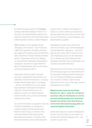 Die letztere Gruppe wurde in der Forrester-
Umfrage „Workforce Adoption Trends“ von
2013 als „Informationsarbeiter jederzeit und
jederorts“ bezeichnet. 29 % aller Arbeitskräfte
weltweit gehören bereits zu dieser Kategorie.
Citrix befragte in seiner globalen Studie
„Workplace of the Future“ in der IT-Branche
1.900 Führungskräfte und stellte auf dieser
Grundlage die Prognose, dass bis 2020 89 %
aller Unternehmen mobiles Arbeiten anbieten
werden. Angestellte werden ihrer Tätigkeit
an verschiedenen halbfesten Arbeitsplätzen
nachgehen, darunter der eigene Wohnort
(64 %), Projektstandorte (60 %) und Kunden-
oder Partnerstandorte (50 %).
Angesichts infrastruktureller Herausfor-
derungen, eingespielter Arbeitsweisen und
etablierter Unternehmenskulturen – von lang-
fristigen Mietverträgen ganz zu schweigen
– wird sich der Wandel hin zu einer stärker
dezentralisierten Arbeitswelt schrittweise
vollziehen. Bestimmte Branchen und
Positionen werden von diesem Wandel
stärker betroffen sein und sich bereitwilliger
anpassen als andere.
So ist wohl nicht davon auszugehen, dass die
CIA ihren Angestellten am Hauptsitz in
Langley (Virginia) künftig erlauben wird,
Arbeit mit nach Hause zu nehmen. Inter-
nationale Großkonzerne werden große
Bürostandorte brauchen, an denen echte
Menschen arbeiten, denn solche Standorte
bringen nicht nur Größe und Prestige zum
Ausdruck, sondern stellen auch produktive
Arbeitsumgebungen dar. Doch auch hier wird
es eine Entwicklung zu mehr Flexibilität, mehr
Dezentralisierung geben.
Arbeitsplätze werden schon jetzt immer
mehr den Anforderungen der Arbeitstätigkeit
und der Mitarbeiter angepasst – und damit
gewinnt das Prinzip „Work is where you are“
(„Der Arbeitsplatz ist da, wo der Mitarbeiter
ist“) an Bedeutung. Diese Standortunab-
hängigkeit erschließt neue Umgebungen und
verändert das traditionelle Büro.
Dank technischer Fortschritte und zunehmen-
der Vernetzung tragen die meisten Menschen
ihre wichtigsten Arbeitsutensilien ständig bei
sich: Ihr Smartphone/Tablet mit Ladekabel
und, natürlich, ihr Gehirn. Damit sind wir
heute wie noch nie zuvor in der Lage, unseren
Arbeitsplatz frei zu wählen.
Möglicherweise lautet die zukünftige
Definition für „Büro“: Jeder Ort mit Internet-
anschluss. Was ein Arbeitsplatz ist, könnte
sich also künftig weniger nach räumlichen
Kriterien als vielmehr nach dem Kriterium
der Konnektivität (Verbindungsqualität und
-geschwindigkeit) entscheiden.
Letztendlich liegt es an unseren Arbeitgebern,
Kunden und nicht zuletzt an uns selbst, wie
schnell dieser Wandel vollzogen wird – und
wie weit er gehen wird.
S
07
 