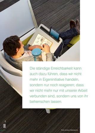 Die ständige Erreichbarkeit kann
auch dazu führen, dass wir nicht
mehr in Eigeninitiative handeln,
sondern nur noch reagieren; dass
wir nicht mehr nur mit unserer Arbeit
verbunden sind, sondern uns von ihr
beherrschen lassen.
S
08
Photo courtesy of Steelcase Inc.
 