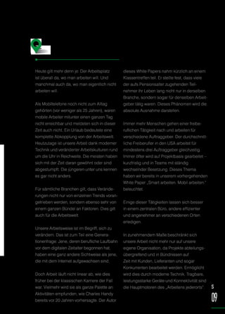 Heute gilt mehr denn je: Der Arbeitsplatz
ist überall da, wo man arbeiten will. Und
manchmal auch da, wo man eigentlich nicht
arbeiten will.
Als Mobiltelefone noch nicht zum Alltag
gehörten (vor weniger als 25 Jahren), waren
mobile Arbeiter mitunter einen ganzen Tag
nicht erreichbar und meldeten sich in dieser
Zeit auch nicht. Ein Urlaub bedeutete eine
komplette Abkopplung von der Arbeitswelt.
Heutzutage ist unsere Arbeit dank moderner
Technik und veränderter Arbeitskulturen rund
um die Uhr in Reichweite. Die meisten haben
sich mit der Zeit daran gewöhnt oder sind
abgestumpft. Die jüngeren unter uns kennen
es gar nicht anders.
Für sämtliche Branchen gilt, dass Verände-
rungen nicht nur von einzelnen Trends voran-
getrieben werden, sondern ebenso sehr von
einem ganzen Bündel an Faktoren. Dies gilt
auch für die Arbeitswelt.
Unsere Arbeitsweise ist im Begriff, sich zu
verändern. Das ist zum Teil eine Genera-
tionenfrage: Jene, deren berufliche Laufbahn
vor dem digitalen Zeitalter begonnen hat,
haben eine ganz andere Sichtweise als jene,
die mit dem Internet aufgewachsen sind.
Doch Arbeit läuft nicht linear ab, wie dies
früher bei der klassischen Karriere der Fall
war. Vielmehr wird sie als ganze Palette an
Aktivitäten empfunden, wie Charles Handy
bereits vor 20 Jahren vorhersagte. Der Autor
dieses White Papers nahm kürzlich an einem
Klassentreffen teil. Er stellte fest, dass viele
der aufs Pensionsalter zugehenden Teil-
nehmer ihr Leben lang nicht nur in derselben
Branche, sondern sogar für denselben Arbeit-
geber tätig waren. Dieses Phänomen wird die
absolute Ausnahme darstellen.
Immer mehr Menschen gehen einer freibe-
ruflichen Tätigkeit nach und arbeiten für
verschiedene Auftraggeber. Der durchschnitt-
liche Freiberufler in den USA arbeitet für
mindestens drei Auftraggeber gleichzeitig.
Immer öfter wird auf Projektbasis gearbeitet –
kurzfristig und in Teams mit ständig
wechselnder Besetzung. Dieses Thema
haben wir bereits in unserem vorhergehenden
White Paper „Smart arbeiten. Mobil arbeiten.“
beleuchtet.
Einige dieser Tätigkeiten lassen sich besser
in einem zentralen Büro, andere effizienter
und angenehmer an verschiedenen Orten
erledigen.
In zunehmendem Maße beschränkt sich
unsere Arbeit nicht mehr nur auf unsere
eigene Organisation, da Projekte abteilungs-
übergreifend und in Bündnissen auf
Zeit mit Kunden, Lieferanten und sogar
Konkurrenten bearbeitet werden. Ermöglicht
wird dies durch moderne Technik. Tragbare,
leistungsstarke Geräte und Konnektivität sind
die Hauptmotoren des „Arbeitens jederorts“. S
09
Willkommen in der Welt
des „Arbeitens jederorts“
 