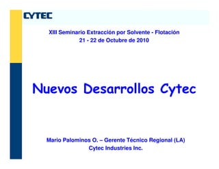 Nuevos Desarrollos Cytec
XIII Seminario Extracción por Solvente - Flotación
21 - 22 de Octubre de 2010
Nuevos Desarrollos Cytec
Mario Palominos O. – Gerente Técnico Regional (LA)
Cytec Industries Inc.
 