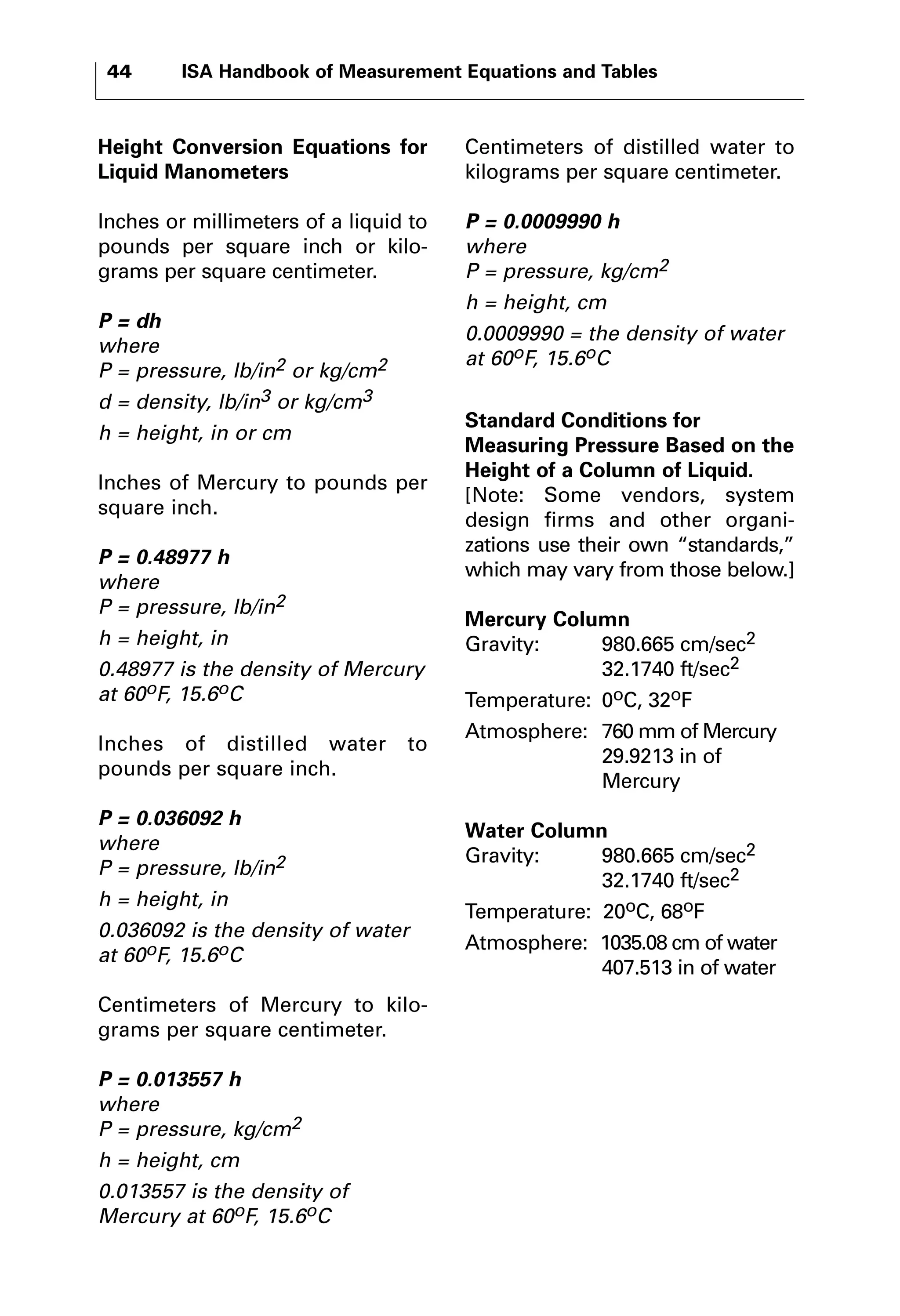 44 ISA Handbook of Measurement Equations and Tables 
Height Conversion Equations for 
Liquid Manometers 
Inches or millimeters of a liquid to 
pounds per square inch or kilo-grams 
per square centimeter. 
P = dh 
where 
P = pressure, lb/in2 or kg/cm2 
d = density, lb/in3 or kg/cm3 
h = height, in or cm 
Inches of Mercury to pounds per 
square inch. 
P = 0.48977 h 
where 
P = pressure, lb/in2 
h = height, in 
0.48977 is the density of Mercury 
at 60oF, 15.6oC 
Inches of distilled water to 
pounds per square inch. 
P = 0.036092 h 
where 
P = pressure, lb/in2 
h = height, in 
0.036092 is the density of water 
at 60oF, 15.6oC 
Centimeters of Mercury to kilo-grams 
per square centimeter. 
P = 0.013557 h 
where 
P = pressure, kg/cm2 
h = height, cm 
0.013557 is the density of 
Mercury at 60oF, 15.6oC 
Centimeters of distilled water to 
kilograms per square centimeter. 
P = 0.0009990 h 
where 
P = pressure, kg/cm2 
h = height, cm 
0.0009990 = the density of water 
at 60oF, 15.6oC 
Standard Conditions for 
Measuring Pressure Based on the 
Height of a Column of Liquid. 
[Note: Some vendors, system 
design firms and other organi-zations 
use their own “standards,” 
which may vary from those below.] 
Mercury Column 
Gravity: 980.665 cm/sec2 
32.1740 ft/sec2 
Temperature: 0oC, 32oF 
Atmosphere: 760 mm of Mercury 
29.9213 in of 
Mercury 
Water Column 
Gravity: 980.665 cm/sec2 
32.1740 ft/sec2 
Temperature: 20oC, 68oF 
Atmosphere: 1035.08 cm of water 
407.513 in of water 
 