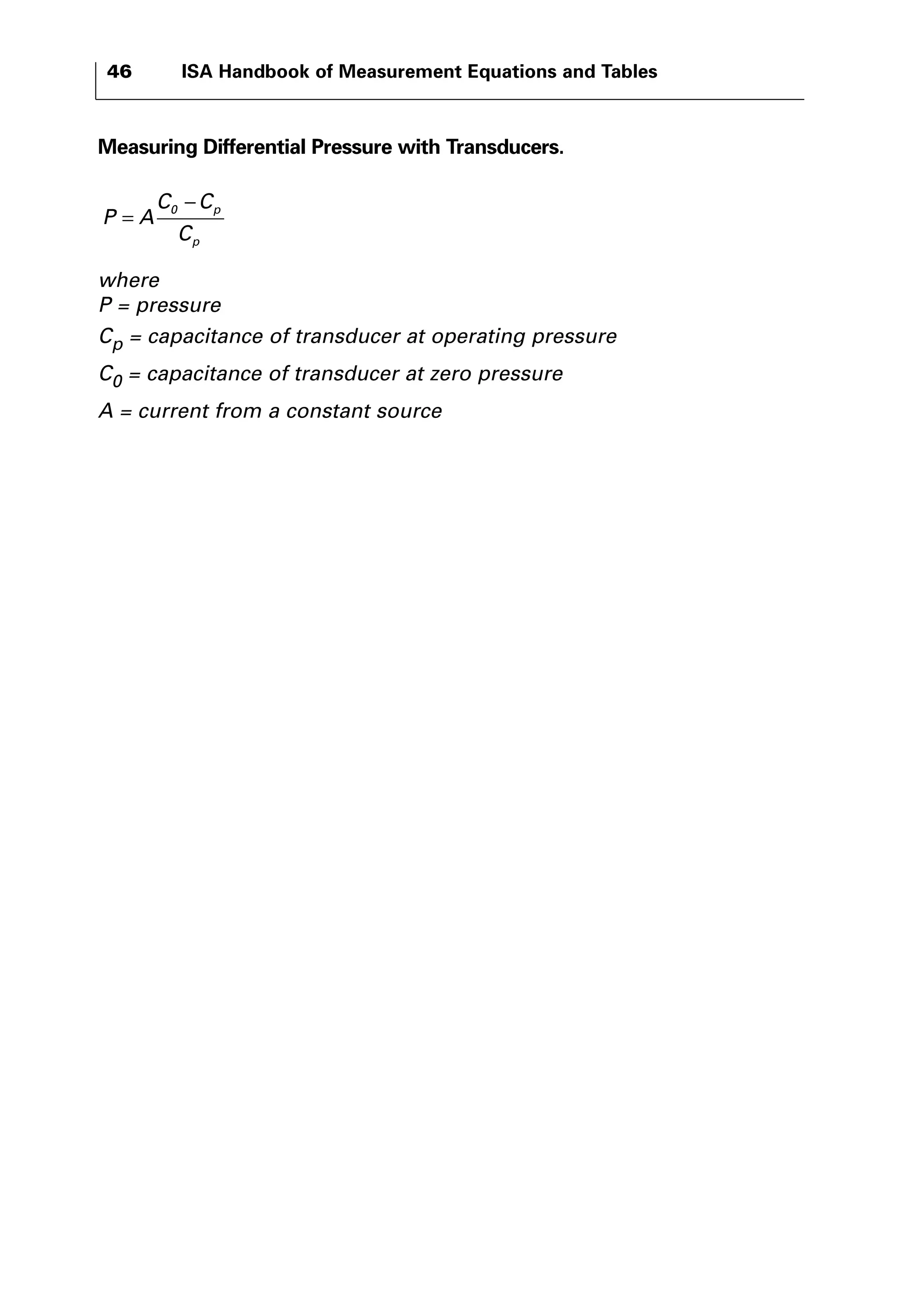 46 ISA Handbook of Measurement Equations and Tables 
Measuring Differential Pressure with Transducers. 
= 
P A 
− 0 
C C 
C 
p 
p 
where 
P = pressure 
Cp = capacitance of transducer at operating pressure 
C0 = capacitance of transducer at zero pressure 
A = current from a constant source 
 