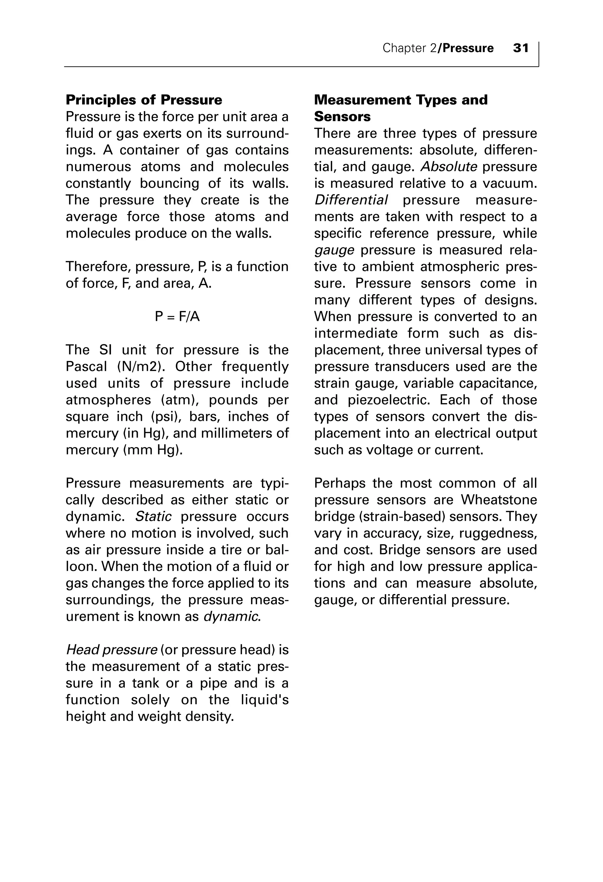 Chapter 2/Pressure 31 
Principles of Pressure 
Pressure is the force per unit area a 
fluid or gas exerts on its surround-ings. 
A container of gas contains 
numerous atoms and molecules 
constantly bouncing of its walls. 
The pressure they create is the 
average force those atoms and 
molecules produce on the walls. 
Therefore, pressure, P, is a function 
of force, F, and area, A. 
P = F/A 
The SI unit for pressure is the 
Pascal (N/m2). Other frequently 
used units of pressure include 
atmospheres (atm), pounds per 
square inch (psi), bars, inches of 
mercury (in Hg), and millimeters of 
mercury (mm Hg). 
Pressure measurements are typi-cally 
described as either static or 
dynamic. Static pressure occurs 
where no motion is involved, such 
as air pressure inside a tire or bal-loon. 
When the motion of a fluid or 
gas changes the force applied to its 
surroundings, the pressure meas-urement 
is known as dynamic. 
Head pressure (or pressure head) is 
the measurement of a static pres-sure 
in a tank or a pipe and is a 
function solely on the liquid's 
height and weight density. 
Measurement Types and 
Sensors 
There are three types of pressure 
measurements: absolute, differen-tial, 
and gauge. Absolute pressure 
is measured relative to a vacuum. 
Differential pressure measure-ments 
are taken with respect to a 
specific reference pressure, while 
gauge pressure is measured rela-tive 
to ambient atmospheric pres-sure. 
Pressure sensors come in 
many different types of designs. 
When pressure is converted to an 
intermediate form such as dis-placement, 
three universal types of 
pressure transducers used are the 
strain gauge, variable capacitance, 
and piezoelectric. Each of those 
types of sensors convert the dis-placement 
into an electrical output 
such as voltage or current. 
Perhaps the most common of all 
pressure sensors are Wheatstone 
bridge (strain-based) sensors. They 
vary in accuracy, size, ruggedness, 
and cost. Bridge sensors are used 
for high and low pressure applica-tions 
and can measure absolute, 
gauge, or differential pressure. 
 