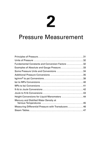2 
Pressure Measurement 
Principles of Pressure. . . . . . . . . . . . . . . . . . . . . . . . . . . . . . . . . . . . 31 
Units of Pressure . . . . . . . . . . . . . . . . . . . . . . . . . . . . . . . . . . . . . . . 32 
Fundamental Constants and Conversion Factors . . . . . . . . . . . . . 32 
Examples of Absolute and Gauge Pressure. . . . . . . . . . . . . . . . . . 33 
Some Pressure Units and Conversions . . . . . . . . . . . . . . . . . . . . . 34 
Additional Pressure Conversions . . . . . . . . . . . . . . . . . . . . . . . . . . 35 
kg/mm2 to psi Conversions . . . . . . . . . . . . . . . . . . . . . . . . . . . . . . . 38 
ksi to MPa Conversions . . . . . . . . . . . . . . . . . . . . . . . . . . . . . . . . . . 40 
MPa to ksi Conversions . . . . . . . . . . . . . . . . . . . . . . . . . . . . . . . . . . 41 
ft-lb to Joule Conversions . . . . . . . . . . . . . . . . . . . . . . . . . . . . . . . . 42 
Joule to ft-lb Conversions . . . . . . . . . . . . . . . . . . . . . . . . . . . . . . . . 43 
Height Conversions for Liquid Manometers . . . . . . . . . . . . . . . . . 44 
Mercury and Distilled Water Density at 
Various Temperatures . . . . . . . . . . . . . . . . . . . . . . . . . . . . . . . . . 45 
Measuring Differential Pressure with Transducers . . . . . . . . . . . . 46 
Steam Tables . . . . . . . . . . . . . . . . . . . . . . . . . . . . . . . . . . . . . . . . . . . 47 
 