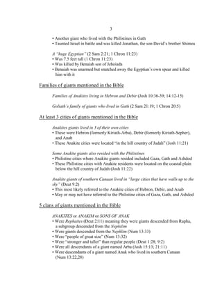 3

      • Another giant who lived with the Philistines in Gath
      • Taunted Israel in battle and was killed Jonathan, the son David’s brother Shimea

      A “huge Egyptian” (2 Sam 2:21; 1 Chron 11:23)
      • Was 7.5 feet tall (1 Chron 11:23)
      • Was killed by Benaiah son of Jehoiada
      • Benaiah was unarmed but snatched away the Egyptian’s own spear and killed
        him with it

Families of giants mentioned in the Bible

      Families of Anakites living in Hebron and Debir (Josh 10:36-39; 14:12-15)

      Goliath’s family of giants who lived in Gath (2 Sam 21:19; 1 Chron 20:5)

At least 3 cities of giants mentioned in the Bible

      Anakites giants lived in 3 of their own cities
      • These were Hebron (formerly Kiriath-Arba), Debir (formerly Kiriath-Sepher),
        and Anab
      • These Anakite cities were located “in the hill country of Judah” (Josh 11:21)

      Some Anakite giants also resided with the Philistines
      • Philistine cities where Anakite giants resided included Gaza, Gath and Ashdod
      • These Philistine cities with Anakite residents were located on the coastal plain
        below the hill country of Judah (Josh 11:22)

      Anakite giants of southern Canaan lived in “large cities that have walls up to the
      sky” (Deut 9:2)
      • This most likely referred to the Anakite cities of Hebron, Debir, and Anab
      • May or may not have referred to the Philistine cities of Gaza, Gath, and Ashdod

5 clans of giants mentioned in the Bible

      ANAKITES or ANAKIM or SONS OF ANAK
      • Were Rephaites (Deut 2:11) meaning they were giants descended from Rapha,
        a subgroup descended from the Nephilim
      • Were giants descended from the Nephlim (Num 13:33)
      • Were “people of great size” (Num 13:32)
      • Were “stronger and taller” than regular people (Deut 1:28; 9:2)
      • Were all descendants of a giant named Arba (Josh 15:13; 21:11)
      • Were descendants of a giant named Anak who lived in southern Canaan
        (Num 13:22,28)
 