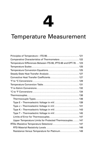 4
Temperature Measurement
Principles of Temperature – ITS-90. . . . . . . . . . . . . . . . . . . . . . . . . . 121
Comparative Characteristics of Thermometers . . . . . . . . . . . . . . . 122
Temperature Differences Between ITS-90, IPTS-68 and EPT-76 . . 123
Temperature Scales . . . . . . . . . . . . . . . . . . . . . . . . . . . . . . . . . . . . . . 125
Temperature Conversion Equations. . . . . . . . . . . . . . . . . . . . . . . . . 125
Steady-State Heat Transfer Analysis . . . . . . . . . . . . . . . . . . . . . . . . 127
Convective Heat Transfer Coefficients . . . . . . . . . . . . . . . . . . . . . . . 127
°F to °C Conversions . . . . . . . . . . . . . . . . . . . . . . . . . . . . . . . . . . . . . 129
Temperature Conversion Table. . . . . . . . . . . . . . . . . . . . . . . . . . . . . 131
°F to Kelvin Conversions . . . . . . . . . . . . . . . . . . . . . . . . . . . . . . . . . . 132
°C to °F Conversions . . . . . . . . . . . . . . . . . . . . . . . . . . . . . . . . . . . . . 134
Thermocouples. . . . . . . . . . . . . . . . . . . . . . . . . . . . . . . . . . . . . . . . . . 136
Thermocouple Types. . . . . . . . . . . . . . . . . . . . . . . . . . . . . . . . . . . 136
Type E – Thermoelectric Voltage in mV. . . . . . . . . . . . . . . . . . . . 139
Type J – Thermoelectric Voltage in mV. . . . . . . . . . . . . . . . . . . . 141
Type K – Thermoelectric Voltage in mV. . . . . . . . . . . . . . . . . . . . 143
Type T – Thermoelectric Voltage in mV. . . . . . . . . . . . . . . . . . . . 145
Limits of Error for Thermocouples. . . . . . . . . . . . . . . . . . . . . . . . 147
Upper Temperature Limits for Protected Thermocouples . . . . . 147
RTDs (Resistive Temperature Detectors) . . . . . . . . . . . . . . . . . . . . . 147
RTD Material Resistivity Levels . . . . . . . . . . . . . . . . . . . . . . . . . . 148
Resistance Versus Temperature for Platinum . . . . . . . . . . . . . . . 149
new chap 4 temp.qxd 3/2/2006 8:56 AM Page 119
 