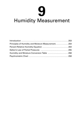 9 
Humidity Measurement 
Introduction . . . . . . . . . . . . . . . . . . . . . . . . . . . . . . . . . . . . . . . . . . . . 253 
Principles of Humidity and Moisture Measurement. . . . . . . . . . . . 254 
Percent Relative Humidity Equation . . . . . . . . . . . . . . . . . . . . . . . . 254 
Dalton’s Law of Partial Pressures . . . . . . . . . . . . . . . . . . . . . . . . . . 255 
Humidity and Moisture Conversion Table . . . . . . . . . . . . . . . . . . . 256 
Psychrometric Chart . . . . . . . . . . . . . . . . . . . . . . . . . . . . . . . . . . . . . 258 
 