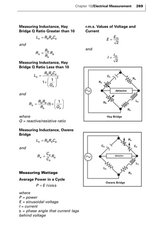 Measuring Inductance, Hay 
Bridge Q Ratio Greater than 10 
and 
Lx = RbRaCs 
b 
s 
= a 
Measuring Inductance, Hay 
Bridge Q Ratio Less than 10 
and 
 
b a 
s x 
= + 
  
where 
Q = reactive/resistive ratio 
Measuring Inductance, Owens 
Bridge 
and 
Lx = RbRsCa 
R 
C 
C 
a 
s 
= a 
x R 
Measuring Wattage 
Average Power in a Cycle 
where 
P = power 
E = sinusoidal voltage 
I = current 
φ = phase angle that current lags 
behind voltage 
r.m.s. Values of Voltage and 
Current 
and 
I 
I = m 
2 
E 
Em = 
2 
P = E I cosφ 
R 
R R 
x R Q 
 
  
(1) 
1 
L 
R R C 
Q 
x 
b a s 
x 
= 
+ 
 
  
 
  
1 
1 2 
R 
R 
R 
x R 
Chapter 10/Electrical Measurement 269 
detector 
Lx 
Rx 
Rb 
Rs 
Cs 
Ra 
Hay Bridge 
Rs 
Cs 
Lx 
Rx 
Ca 
La 
detector 
Owens Bridge 
 