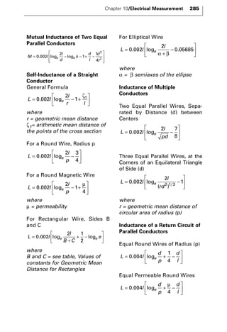 Mutual Inductance of Two Equal 
Parallel Conductors 
2 
2 . log log 
d 
l = e − e − + − 
M l 
l 
d 
k 
Self-Inductance of a Straight 
Conductor 
General Formula 
L l 
ζ 
where 
r = geometric mean distance 
ζ1= arithmetic mean distance of 
the points of the cross section 
For a Round Wire, Radius p 
e p =  − 
For a Round Magnetic Wire 
e p =  − + 
where 
μ = permeability 
For Rectangular Wire, Sides B 
and C 
 + − 
= . log e log 
e e 
+ 
where 
B and C = see table, Values of 
constants for Geometric Mean 
Distance for Rectangles 
For Elliptical Wire 
L l 
where 
α = β semiaxes of the ellipse 
Inductance of Multiple 
Conductors 
Two Equal Parallel Wires, Sepa-rated 
by Distance (d) between 
Centers 
l 
pd = e − 
Three Equal Parallel Wires, at the 
Corners of an Equilateral Triangle 
of Side (d) 
L l 
 
where 
r = geometric mean distance of 
circular area of radius (p) 
Inductance of a Return Circuit of 
Parallel Conductors 
Equal Round Wires of Radius (p) 
e l =  + − 
Equal Permeable Round Wires 
L l 
=  d 
e + − 
p 
l d 
  
 
  
0 004 
4 
. log 
μ 
L l 
d 
p 
d 
  
 
  
0 004 
1 
4 
. log 
l 
rd = e − 
  
 
  
0 002 
2 
1 2 1 3 . log 
( )/ 
L l 
 
  
 
  
0 002 
2 7 
8 
. log 
l 
= e 
+ 
− 
 
  
 
  
0 002 
2 
. log 0.05685 
α β 
L l 
l 
B C 
  
 
  
0 002 
2 1 
2 
L l 
l 
  
 
  
0 002 
2 
1 
4 
. log 
μ 
L l 
l 
  
 
  
0 002 
2 3 
4 
. log 
l 
e r l =  − + 
  
 
  
0 002 
2 
. log 1 1 
d 
l 
 
  
 
  
0 002 
2 
1 
1 
4 
Chapter 10/Electrical Measurement 285 
 
