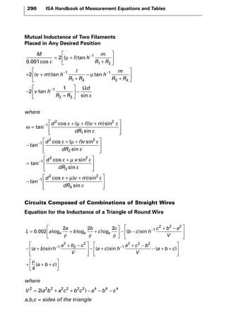 290 ISA Handbook of Measurement Equations and Tables 
Mutual Inductance of Two Filaments 
Placed in Any Desired Position 
where 
tan 
ε 
= μ 
+ 
μ 
d lv m 
 + 
−  
ε μ ε 
d v m 
Circuits Composed of Combinations of Straight Wires 
Equation for the Inductance of a Triangle of Round Wire 
 
 
− + − 0 002 
L a 
 + − 
− − + − ( )sin h ( )sin 
where 
2 a 
2 2 1 
b 
b 
V 2 = 2(a2b2 + a2c2 + b2c2) − a4 −b4 − c4 
a,b,c = sides of the triangle 
c 
c 
b c h 
c b a 
= e + e + e 
  
 
  
− − 
2 2 
. log log log ( )sin 
ρ ρ ρ 
2 
1 
2 
2 
2 
1 
2 2 
V 
a b 
a b c 
V 
a c h 
  
a c 
 
  
− + 
  
 
 − + 
b 
V 
a b c 
a b c 
2 
4 
− + + 
 
  
 
  
+  + + 
  
 
  
( ) 
( ) 
μ 
ω 
ε μ ε 
ε 
ε 
= 
 + + + 
  
 
  
− 
+ 
− 
− 
cos ( )( )sin 
sin 
tan 
cos ( 
1 
2 2 
1 
1 
2 
dR 
d μμ ε 
ε 
ε μ ε 
ε 
  
 
  
= 
 + 
  
l v 
dR 
d v 
dR 
) sin 
sin 
tan 
cos sin 
sin 
2 
2 
1 
2 2 
3   
− 
 + + 
  
 
  
tan− 
cos ( )sin 
sin 
1 
2 2 
4 
dR 
ε 
M 
l h 
m 
R R 
v m h 
l 
R R 
0 001 
2 
2 
1 
1 2 
1 
1 4 
. cos 
( )tan 
( )tan ta 
+ 
 
  
 
  
+ + 
+ 
− 
− 
− n 
tan 
sin 
h 
m 
R R 
v h 
R R 
d 
− 
− 
+ 
 
  
 
  
− 
+ 
 
  
 
  
− 
Ω 
1 
3 4 
1 
2 3 
2 
1 
ε 
 