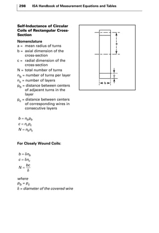 298 ISA Handbook of Measurement Equations and Tables 
Self-Inductance of Circular 
Coils of Rectangular Cross- 
Section 
Nomenclature 
a = mean radius of turns 
b = axial dimension of the 
cross-section 
c = radial dimension of the 
cross-section 
N = total number of turns 
nb = number of turns per layer 
nc = number of layers 
pb = distance between centers 
of adjacent turns in the 
layer 
pc = distance between centers 
of corresponding wires in 
consecutive layers 
= 
= 
= 
b n p 
c np 
N nn 
b b 
c c 
b c 
For Closely Wound Coils: 
= 
= 
= 
δ 
δ 
b n 
c n 
N 
b 
c 
bc 
δ 
where 
pb = pc 
δ = diameter of the covered wire 
c 
b 
a 
