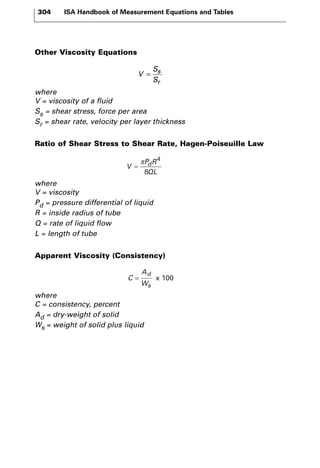 304 ISA Handbook of Measurement Equations and Tables 
Other Viscosity Equations 
V 
where 
V = viscosity of a fluid 
Ss = shear stress, force per area 
Sr = shear rate, velocity per layer thickness 
Ratio of Shear Stress to Shear Rate, Hagen-Poiseuille Law 
π 4 
8 
where 
V = viscosity 
Pd = pressure differential of liquid 
R = inside radius of tube 
Q = rate of liquid flow 
L = length of tube 
Apparent Viscosity (Consistency) 
C 
A 
W 
where 
C = consistency, percent 
Ad = dry-weight of solid 
Ws = weight of solid plus liquid 
d 
s 
= x 100 
V 
P R 
QL 
= d 
S 
S 
s 
r 
= 
 