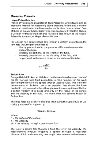 Chapter 11/Viscosity Measurement 305 
Measuring Viscosity 
Hagen-Poiseuille’s Law 
French physician and physiologist Jean Poiseuille, while developing an 
improved method for measuring blood pressure, formulated a mathe-matical 
expression for the flow rate for the laminar (nonturbulent) flow 
of fluids in circular tubes. Discovered independently by Gotthilf Hagen, 
a German hydraulic engineer, this relation is also known as the Hagen- 
Poiseuille equation, or Hagen-Poiseuille Law. 
For laminar, non-pulsatile fluid flow through a uniform straight pipe, the 
flow rate (volume per unit time) is: 
• directly proportional to the pressure difference between the 
ends of the tube, 
• inversely proportional to the length of the tube, 
• inversely proportional to the viscosity of the fluid, and 
• proportional to the fourth power of the radius of the tube. 
φ 
ΔPr4 
8  
π 
η 
= 
Stoke’s Law 
George Gabriel Stokes, an Irish-born mathematician who spent much of 
his life working with fluid properties, is most famous for his work 
describing the motion of a sphere through viscous fluids. This led to the 
development of Stokes’s Law – an equation that shows the force 
needed to move a small sphere through a continuous, quiescent fluid at 
a certain velocity. It is based primarily on the radius of the sphere 
and the viscosity of the fluid. He found what has become known as 
Stokes’ Law: 
The drag force on a sphere of radius (R) moving through a fluid of vis-cosity 
η at speed Vc is given by: 
F(drag) = 6πRηVc 
Where 
R = the radius of the sphere 
η = the viscosity 
Vc = the velocity through a continuous fluid 
The faster a sphere falls through a fluid, the lower the viscosity. The 
measurement involves dropping a sphere through a measured 
distance of fluid and measuring how long it takes to traverse the distance. 
 