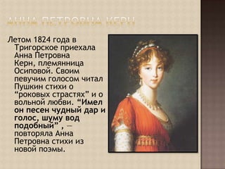 Анна Петровна КернЛетом 1824 года в Тригорское приехала Анна Петровна Керн, племянница Осиповой. Своим певучим голосом читал Пушкин стихи о “роковых страстях” и о вольной любви. “Имел он песен чудный дар и голос, шуму вод подобный” , — повторяла Анна Петровна стихи из новой поэмы.