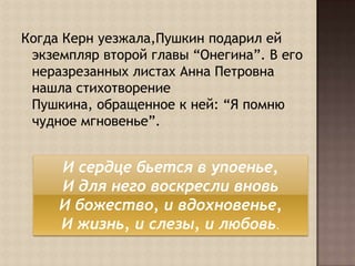 Когда Керн уезжала,Пушкин подарил ей экземпляр второй главы “Онегина”. В его неразрезанных листах Анна Петровна нашла стихотворение Пушкина, обращенное к ней: “Я помню чудное мгновенье”.И сердце бьется в упоенье, И для него воскресли вновь И божество, и вдохновенье, И жизнь, и слезы, и любовь.