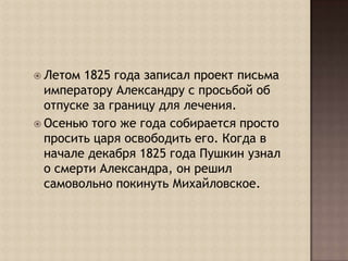 Летом 1825 года записал проект письма императору Александру с просьбой об отпуске за границу для лечения. Осенью того же года собирается просто просить царя освободить его. Когда в начале декабря 1825 года Пушкин узнал о смерти Александра, он решил самовольно покинуть Михайловское. 