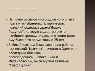 ТворчествоНа почве расширенного духовного опыта поэта и углубленных исторических познаний родилась драма"Борис Годунов", которую сам автор считал наиболее зрелым плодом его гения (хотя ему было в то время только 25 лет)В Михайловском была закончена работа над поэмой "Цыганы", начатая в Одессе, и последним большим произведением, написанным в Михайловском, была шутливая поэма "Граф Нулин"