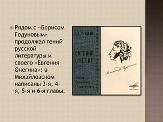 Рядом с «Борисом Годуновым» продолжал гений русской литературы и своего «Евгения Онегина»: в Михайловском написаны 3-я, 4-я, 5-я и 6-я главы.