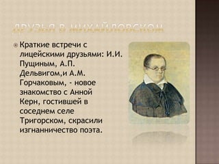 Друзья в МихайловскомКраткие встречи с лицейскими друзьями: И.И. Пущиным, А.П. Дельвигом,и А.М. Горчаковым, - новое знакомство с Анной Керн, гостившей в соседнем селе Тригорском, скрасили изгнанничество поэта.
