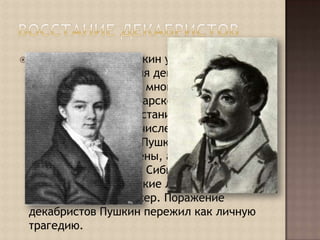 Восстание ДекабристовВ Михайловском Пушкин узнал о подавлении восстания декабристов, в котором участвовали многие его друзья. Жестокая расправа царского правительства над участниками восстания потрясла поэта: пять человек, в том числе Пестель и поэт Рылеев, с которыми Пушкин был близок, были повешены, а 120 человек сосланы на каторгу в Сибирь. Среди них были его самые близкие лицейские друзья – Пущин и Кюхельбекер. Поражение декабристов Пушкин пережил как личную трагедию.