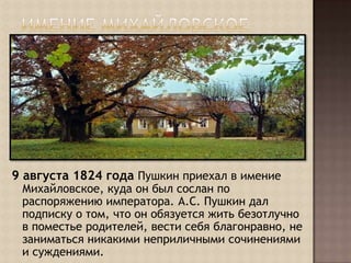 Имение Михайловское9 августа 1824 года Пушкин приехал в имение Михайловское, куда он был сослан по распоряжению императора. А.С. Пушкин дал подписку о том, что он обязуется жить безотлучно в поместье родителей, вести себя благонравно, не заниматься никакими неприличными сочинениями и суждениями.