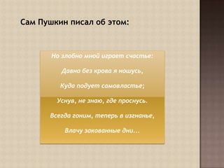  Сам Пушкин писал об этом:Но злобно мной играет счастье:Давно без крова я ношусь, Куда подует самовластье;Уснув, не знаю, где проснусь. Всегда гоним, теперь в изгнанье, Влачу закованные дни...