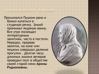 Свободное времяПросыпался Пушкин рано и бежал купаться в студеную речку. Зимой принимал ледяную ванну. Все утро посвящал литературным занятиям, часто в постели. Нередко, прервав занятия, на коне или пешком совершал далекие прогулки . Долгие часы длинных зимних вечеров проводил поэт в обществе своей старой няни Арины Родионовны.