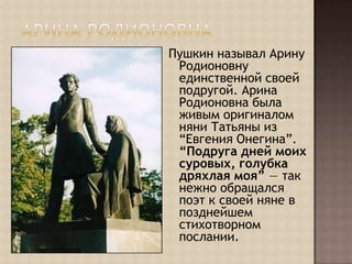 Арина РодионовнаПушкин называл Арину Родионовну единственной своей подругой. Арина Родионовна была живым оригиналом няни Татьяны из “Евгения Онегина”. “Подруга дней моих суровых, голубка дряхлая моя” — так нежно обращался поэт к своей няне в позднейшем стихотворном послании.