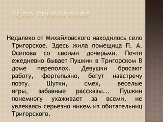 Село ТригорскоеНедалеко от Михайловского находилось село Тригорское. Здесь жила помещица П. А. Осипова со своими дочерьми. Почти ежедневно бывает Пушкин в Тригорском В доме переполох. Девушки бросают работу, фортепьяно, бегут навстречу поэту. Шутки, смех, веселые игры, забавные рассказы... Пушкин понемногу ухаживает за всеми, не увлекаясь серьезно никем из обитательниц Тригорского.