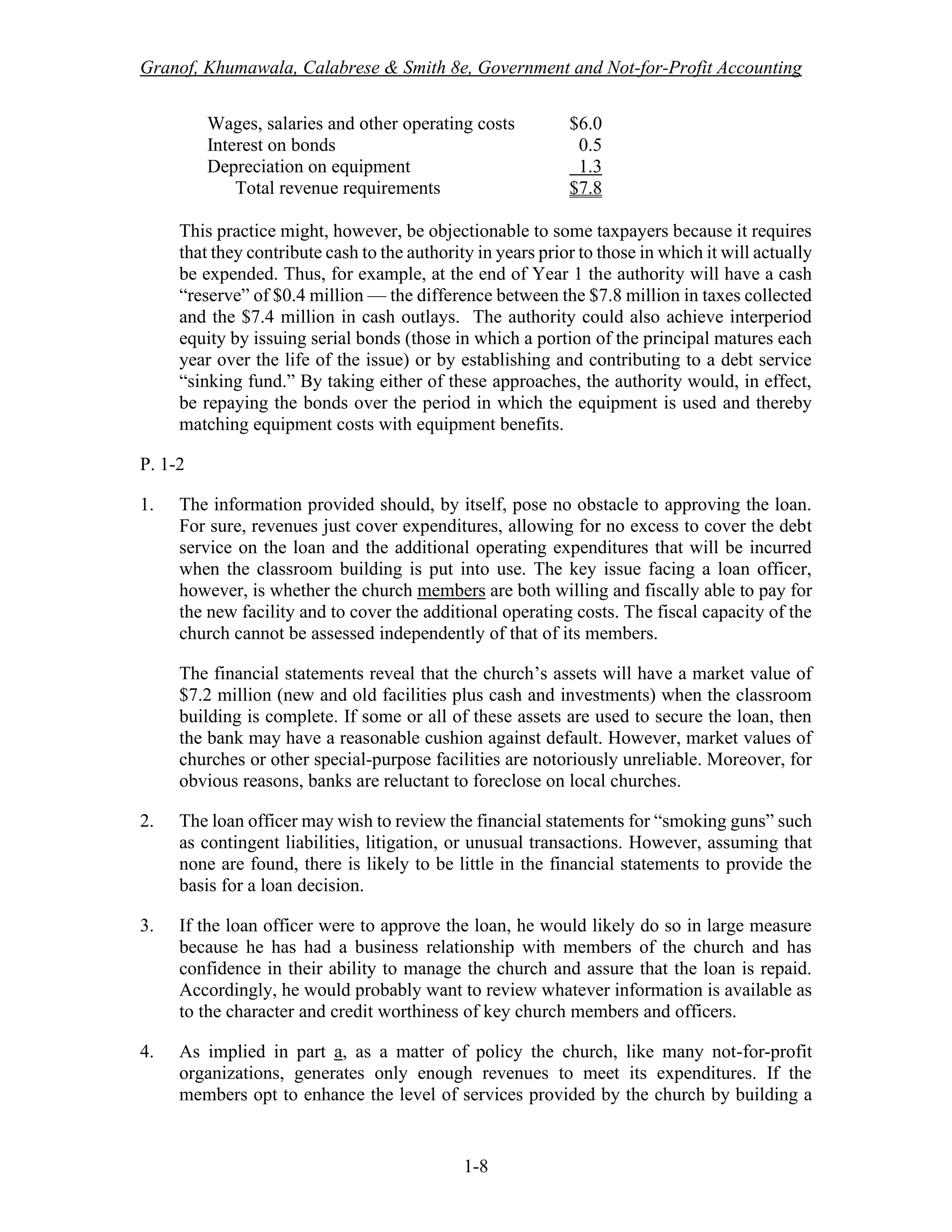 Granof, Khumawala, Calabrese & Smith 8e, Government and Not-for-Profit Accounting
1-8
Wages, salaries and other operating costs $6.0
Interest on bonds 0.5
Depreciation on equipment 1.3
Total revenue requirements $7.8
This practice might, however, be objectionable to some taxpayers because it requires
that they contribute cash to the authority in years prior to those in which it will actually
be expended. Thus, for example, at the end of Year 1 the authority will have a cash
“reserve” of $0.4 million — the difference between the $7.8 million in taxes collected
and the $7.4 million in cash outlays. The authority could also achieve interperiod
equity by issuing serial bonds (those in which a portion of the principal matures each
year over the life of the issue) or by establishing and contributing to a debt service
“sinking fund.” By taking either of these approaches, the authority would, in effect,
be repaying the bonds over the period in which the equipment is used and thereby
matching equipment costs with equipment benefits.
P. 1-2
1. The information provided should, by itself, pose no obstacle to approving the loan.
For sure, revenues just cover expenditures, allowing for no excess to cover the debt
service on the loan and the additional operating expenditures that will be incurred
when the classroom building is put into use. The key issue facing a loan officer,
however, is whether the church members are both willing and fiscally able to pay for
the new facility and to cover the additional operating costs. The fiscal capacity of the
church cannot be assessed independently of that of its members.
The financial statements reveal that the church’s assets will have a market value of
$7.2 million (new and old facilities plus cash and investments) when the classroom
building is complete. If some or all of these assets are used to secure the loan, then
the bank may have a reasonable cushion against default. However, market values of
churches or other special-purpose facilities are notoriously unreliable. Moreover, for
obvious reasons, banks are reluctant to foreclose on local churches.
2. The loan officer may wish to review the financial statements for “smoking guns” such
as contingent liabilities, litigation, or unusual transactions. However, assuming that
none are found, there is likely to be little in the financial statements to provide the
basis for a loan decision.
3. If the loan officer were to approve the loan, he would likely do so in large measure
because he has had a business relationship with members of the church and has
confidence in their ability to manage the church and assure that the loan is repaid.
Accordingly, he would probably want to review whatever information is available as
to the character and credit worthiness of key church members and officers.
4. As implied in part a, as a matter of policy the church, like many not-for-profit
organizations, generates only enough revenues to meet its expenditures. If the
members opt to enhance the level of services provided by the church by building a
 