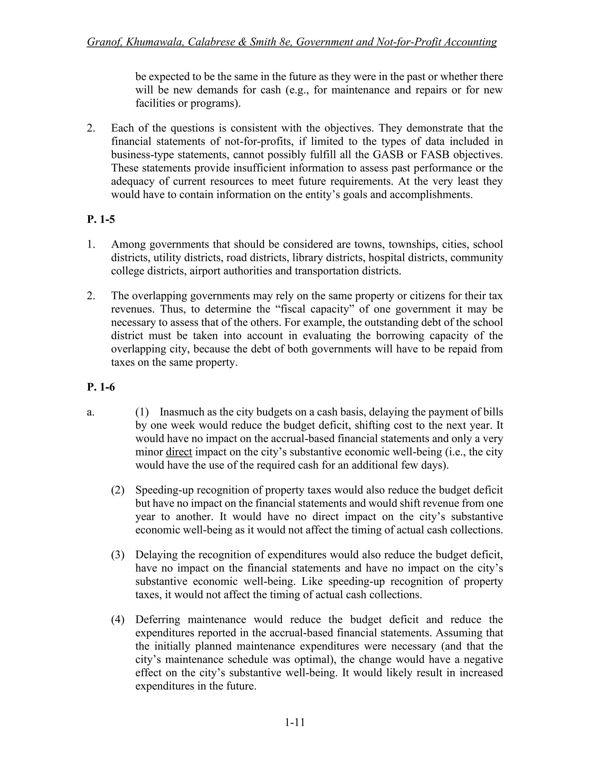 Granof, Khumawala, Calabrese & Smith 8e, Government and Not-for-Profit Accounting
1-11
be expected to be the same in the future as they were in the past or whether there
will be new demands for cash (e.g., for maintenance and repairs or for new
facilities or programs).
2. Each of the questions is consistent with the objectives. They demonstrate that the
financial statements of not-for-profits, if limited to the types of data included in
business-type statements, cannot possibly fulfill all the GASB or FASB objectives.
These statements provide insufficient information to assess past performance or the
adequacy of current resources to meet future requirements. At the very least they
would have to contain information on the entity’s goals and accomplishments.
P. 1-5
1. Among governments that should be considered are towns, townships, cities, school
districts, utility districts, road districts, library districts, hospital districts, community
college districts, airport authorities and transportation districts.
2. The overlapping governments may rely on the same property or citizens for their tax
revenues. Thus, to determine the “fiscal capacity” of one government it may be
necessary to assess that of the others. For example, the outstanding debt of the school
district must be taken into account in evaluating the borrowing capacity of the
overlapping city, because the debt of both governments will have to be repaid from
taxes on the same property.
P. 1-6
a. (1) Inasmuch as the city budgets on a cash basis, delaying the payment of bills
by one week would reduce the budget deficit, shifting cost to the next year. It
would have no impact on the accrual-based financial statements and only a very
minor direct impact on the city’s substantive economic well-being (i.e., the city
would have the use of the required cash for an additional few days).
(2) Speeding-up recognition of property taxes would also reduce the budget deficit
but have no impact on the financial statements and would shift revenue from one
year to another. It would have no direct impact on the city’s substantive
economic well-being as it would not affect the timing of actual cash collections.
(3) Delaying the recognition of expenditures would also reduce the budget deficit,
have no impact on the financial statements and have no impact on the city’s
substantive economic well-being. Like speeding-up recognition of property
taxes, it would not affect the timing of actual cash collections.
(4) Deferring maintenance would reduce the budget deficit and reduce the
expenditures reported in the accrual-based financial statements. Assuming that
the initially planned maintenance expenditures were necessary (and that the
city’s maintenance schedule was optimal), the change would have a negative
effect on the city’s substantive well-being. It would likely result in increased
expenditures in the future.
 
