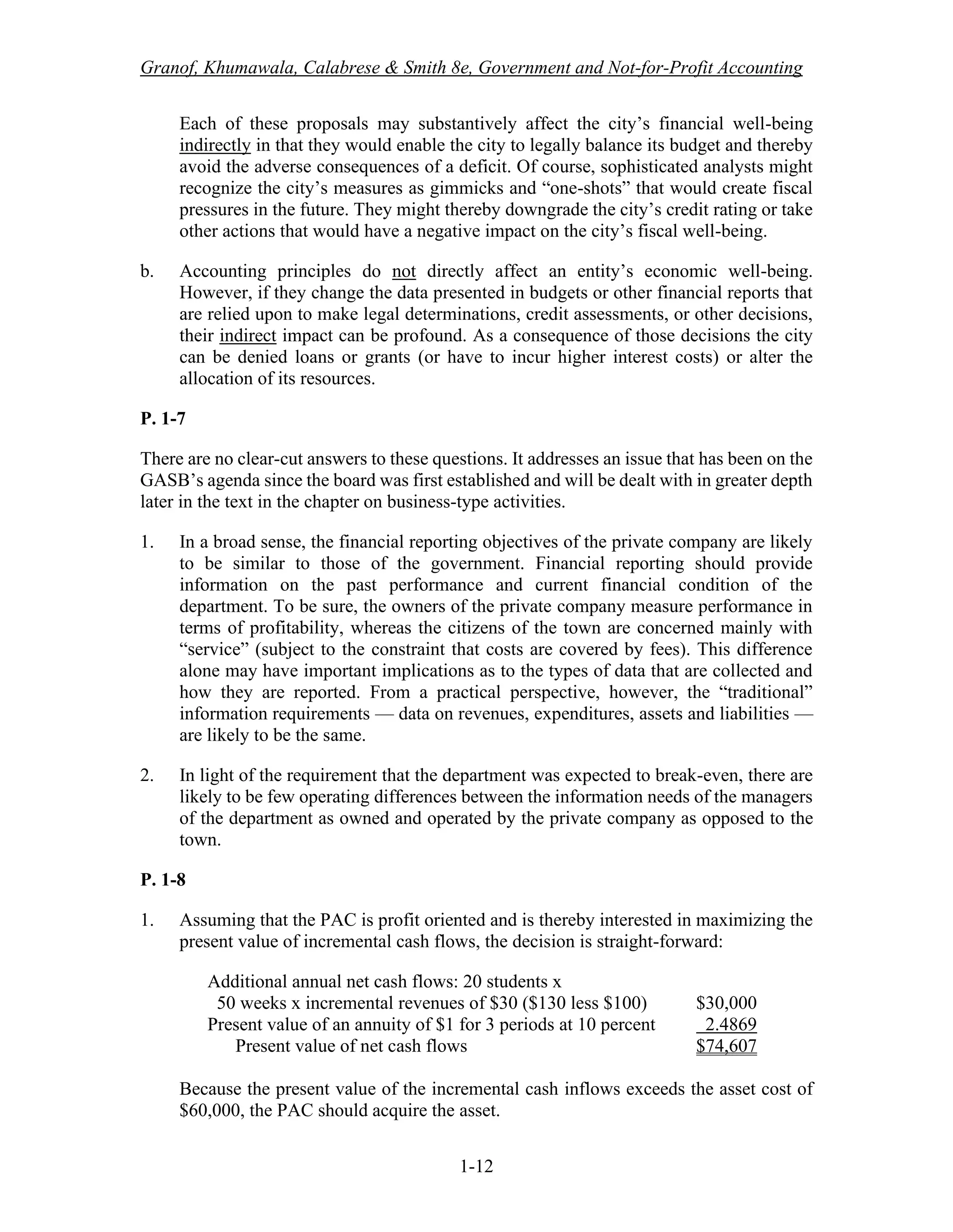 Granof, Khumawala, Calabrese & Smith 8e, Government and Not-for-Profit Accounting
1-12
Each of these proposals may substantively affect the city’s financial well-being
indirectly in that they would enable the city to legally balance its budget and thereby
avoid the adverse consequences of a deficit. Of course, sophisticated analysts might
recognize the city’s measures as gimmicks and “one-shots” that would create fiscal
pressures in the future. They might thereby downgrade the city’s credit rating or take
other actions that would have a negative impact on the city’s fiscal well-being.
b. Accounting principles do not directly affect an entity’s economic well-being.
However, if they change the data presented in budgets or other financial reports that
are relied upon to make legal determinations, credit assessments, or other decisions,
their indirect impact can be profound. As a consequence of those decisions the city
can be denied loans or grants (or have to incur higher interest costs) or alter the
allocation of its resources.
P. 1-7
There are no clear-cut answers to these questions. It addresses an issue that has been on the
GASB’s agenda since the board was first established and will be dealt with in greater depth
later in the text in the chapter on business-type activities.
1. In a broad sense, the financial reporting objectives of the private company are likely
to be similar to those of the government. Financial reporting should provide
information on the past performance and current financial condition of the
department. To be sure, the owners of the private company measure performance in
terms of profitability, whereas the citizens of the town are concerned mainly with
“service” (subject to the constraint that costs are covered by fees). This difference
alone may have important implications as to the types of data that are collected and
how they are reported. From a practical perspective, however, the “traditional”
information requirements — data on revenues, expenditures, assets and liabilities —
are likely to be the same.
2. In light of the requirement that the department was expected to break-even, there are
likely to be few operating differences between the information needs of the managers
of the department as owned and operated by the private company as opposed to the
town.
P. 1-8
1. Assuming that the PAC is profit oriented and is thereby interested in maximizing the
present value of incremental cash flows, the decision is straight-forward:
Additional annual net cash flows: 20 students x
50 weeks x incremental revenues of $30 ($130 less $100) $30,000
Present value of an annuity of $1 for 3 periods at 10 percent 2.4869
Present value of net cash flows $74,607
Because the present value of the incremental cash inflows exceeds the asset cost of
$60,000, the PAC should acquire the asset.
 
