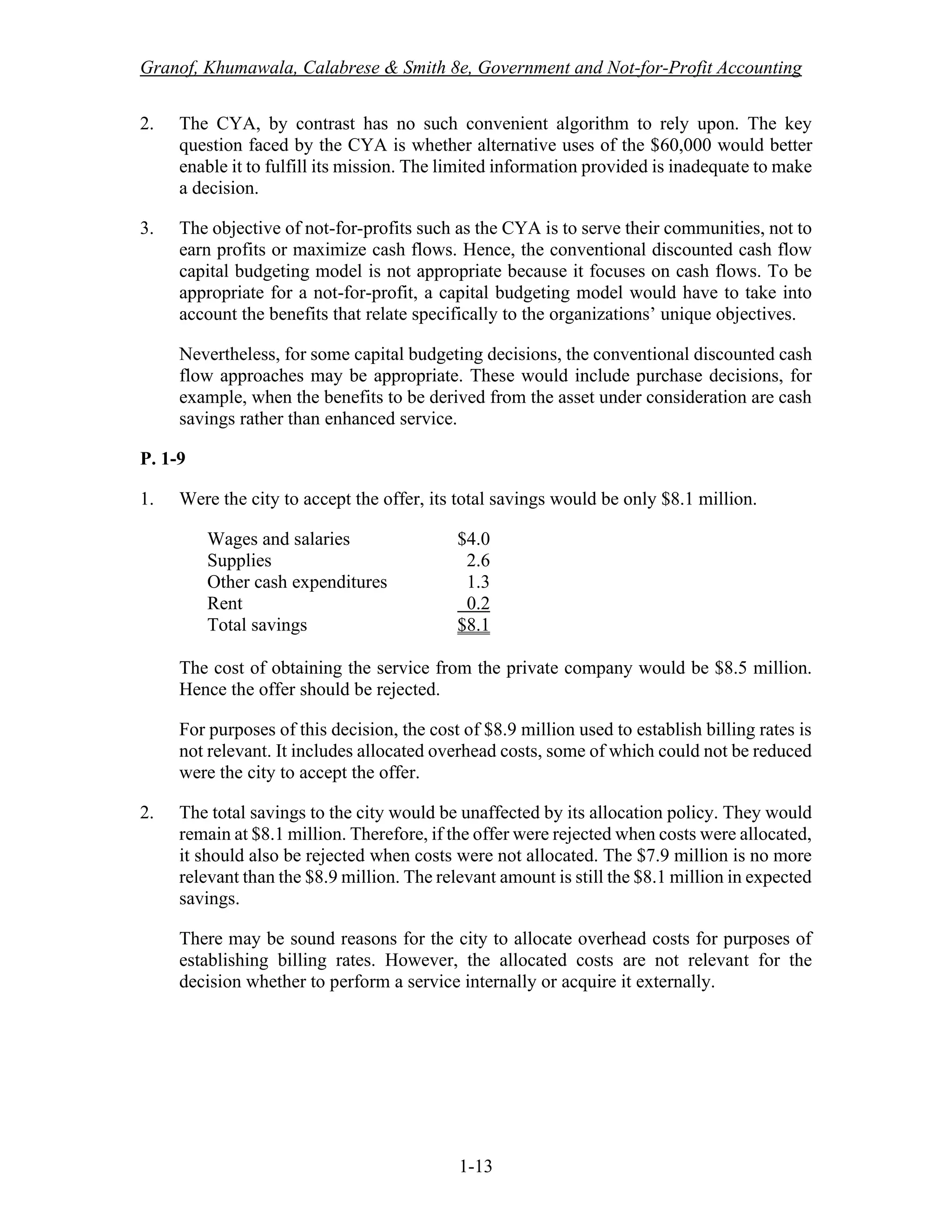 Granof, Khumawala, Calabrese & Smith 8e, Government and Not-for-Profit Accounting
1-13
2. The CYA, by contrast has no such convenient algorithm to rely upon. The key
question faced by the CYA is whether alternative uses of the $60,000 would better
enable it to fulfill its mission. The limited information provided is inadequate to make
a decision.
3. The objective of not-for-profits such as the CYA is to serve their communities, not to
earn profits or maximize cash flows. Hence, the conventional discounted cash flow
capital budgeting model is not appropriate because it focuses on cash flows. To be
appropriate for a not-for-profit, a capital budgeting model would have to take into
account the benefits that relate specifically to the organizations’ unique objectives.
Nevertheless, for some capital budgeting decisions, the conventional discounted cash
flow approaches may be appropriate. These would include purchase decisions, for
example, when the benefits to be derived from the asset under consideration are cash
savings rather than enhanced service.
P. 1-9
1. Were the city to accept the offer, its total savings would be only $8.1 million.
Wages and salaries $4.0
Supplies 2.6
Other cash expenditures 1.3
Rent 0.2
Total savings $8.1
The cost of obtaining the service from the private company would be $8.5 million.
Hence the offer should be rejected.
For purposes of this decision, the cost of $8.9 million used to establish billing rates is
not relevant. It includes allocated overhead costs, some of which could not be reduced
were the city to accept the offer.
2. The total savings to the city would be unaffected by its allocation policy. They would
remain at $8.1 million. Therefore, if the offer were rejected when costs were allocated,
it should also be rejected when costs were not allocated. The $7.9 million is no more
relevant than the $8.9 million. The relevant amount is still the $8.1 million in expected
savings.
There may be sound reasons for the city to allocate overhead costs for purposes of
establishing billing rates. However, the allocated costs are not relevant for the
decision whether to perform a service internally or acquire it externally.
 