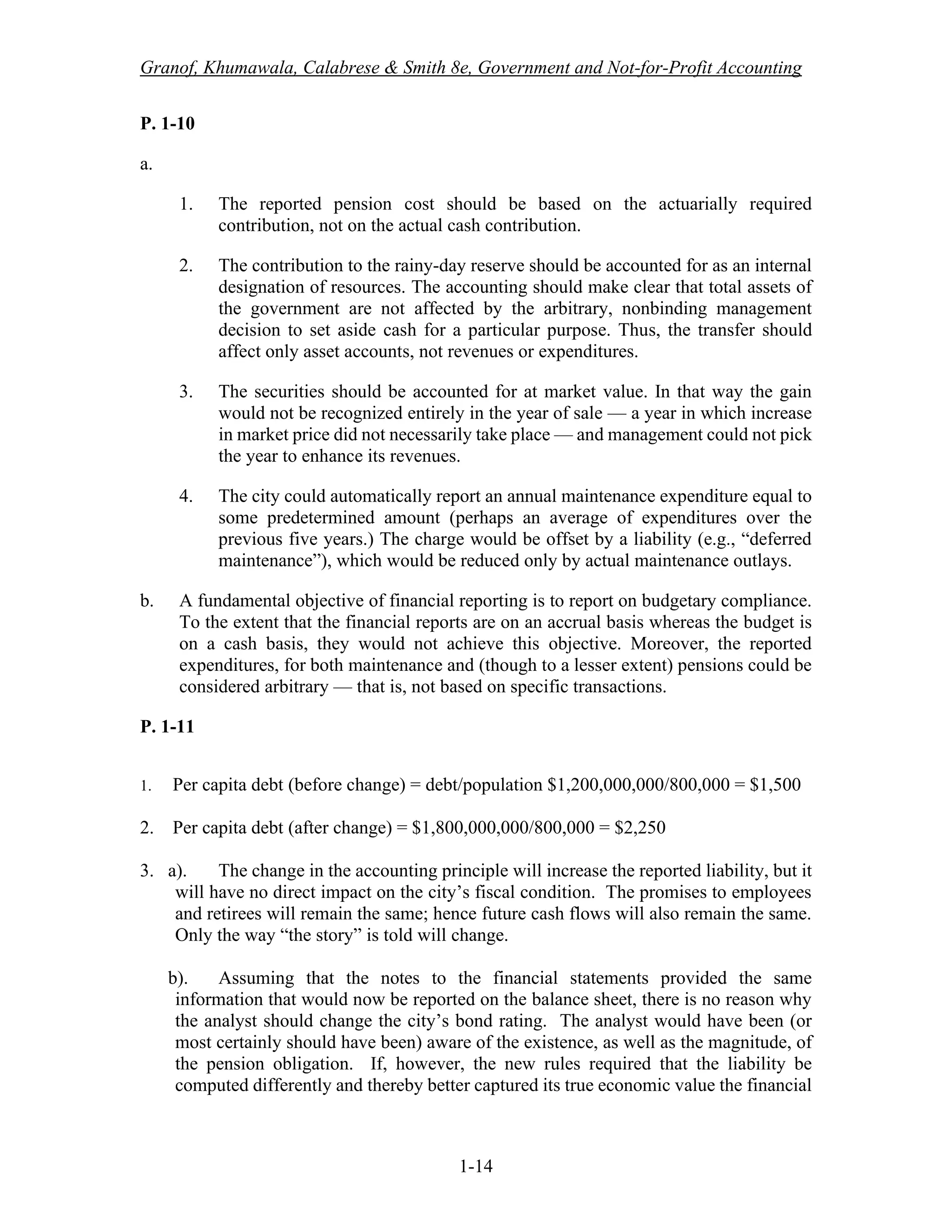 Granof, Khumawala, Calabrese & Smith 8e, Government and Not-for-Profit Accounting
1-14
P. 1-10
a.
1. The reported pension cost should be based on the actuarially required
contribution, not on the actual cash contribution.
2. The contribution to the rainy-day reserve should be accounted for as an internal
designation of resources. The accounting should make clear that total assets of
the government are not affected by the arbitrary, nonbinding management
decision to set aside cash for a particular purpose. Thus, the transfer should
affect only asset accounts, not revenues or expenditures.
3. The securities should be accounted for at market value. In that way the gain
would not be recognized entirely in the year of sale — a year in which increase
in market price did not necessarily take place — and management could not pick
the year to enhance its revenues.
4. The city could automatically report an annual maintenance expenditure equal to
some predetermined amount (perhaps an average of expenditures over the
previous five years.) The charge would be offset by a liability (e.g., “deferred
maintenance”), which would be reduced only by actual maintenance outlays.
b. A fundamental objective of financial reporting is to report on budgetary compliance.
To the extent that the financial reports are on an accrual basis whereas the budget is
on a cash basis, they would not achieve this objective. Moreover, the reported
expenditures, for both maintenance and (though to a lesser extent) pensions could be
considered arbitrary — that is, not based on specific transactions.
P. 1-11
1. Per capita debt (before change) = debt/population $1,200,000,000/800,000 = $1,500
2. Per capita debt (after change) = $1,800,000,000/800,000 = $2,250
3. a). The change in the accounting principle will increase the reported liability, but it
will have no direct impact on the city’s fiscal condition. The promises to employees
and retirees will remain the same; hence future cash flows will also remain the same.
Only the way “the story” is told will change.
b). Assuming that the notes to the financial statements provided the same
information that would now be reported on the balance sheet, there is no reason why
the analyst should change the city’s bond rating. The analyst would have been (or
most certainly should have been) aware of the existence, as well as the magnitude, of
the pension obligation. If, however, the new rules required that the liability be
computed differently and thereby better captured its true economic value the financial
 