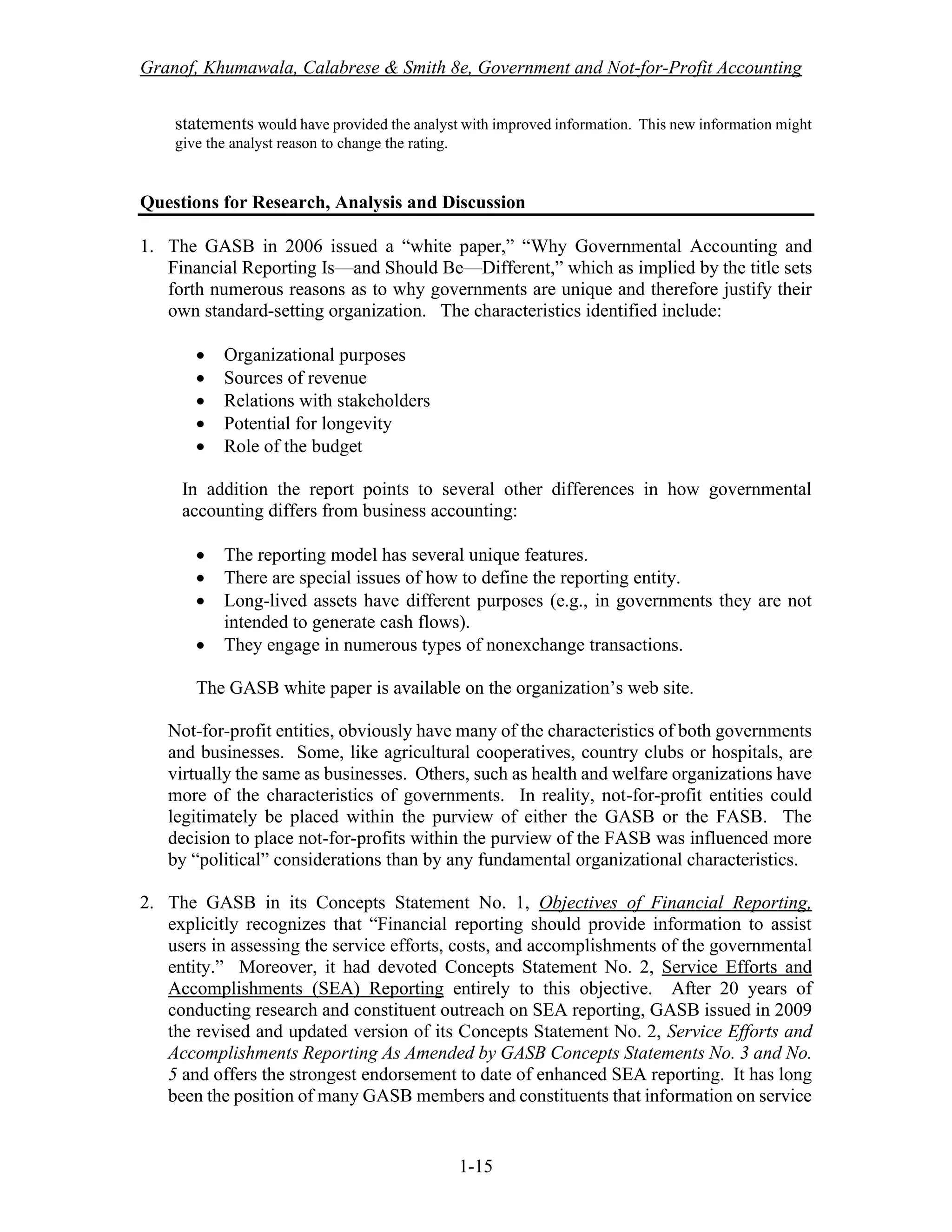 Granof, Khumawala, Calabrese & Smith 8e, Government and Not-for-Profit Accounting
1-15
statements would have provided the analyst with improved information. This new information might
give the analyst reason to change the rating.
Questions for Research, Analysis and Discussion
1. The GASB in 2006 issued a “white paper,” “Why Governmental Accounting and
Financial Reporting Is—and Should Be—Different,” which as implied by the title sets
forth numerous reasons as to why governments are unique and therefore justify their
own standard-setting organization. The characteristics identified include:
• Organizational purposes
• Sources of revenue
• Relations with stakeholders
• Potential for longevity
• Role of the budget
In addition the report points to several other differences in how governmental
accounting differs from business accounting:
• The reporting model has several unique features.
• There are special issues of how to define the reporting entity.
• Long-lived assets have different purposes (e.g., in governments they are not
intended to generate cash flows).
• They engage in numerous types of nonexchange transactions.
The GASB white paper is available on the organization’s web site.
Not-for-profit entities, obviously have many of the characteristics of both governments
and businesses. Some, like agricultural cooperatives, country clubs or hospitals, are
virtually the same as businesses. Others, such as health and welfare organizations have
more of the characteristics of governments. In reality, not-for-profit entities could
legitimately be placed within the purview of either the GASB or the FASB. The
decision to place not-for-profits within the purview of the FASB was influenced more
by “political” considerations than by any fundamental organizational characteristics.
2. The GASB in its Concepts Statement No. 1, Objectives of Financial Reporting,
explicitly recognizes that “Financial reporting should provide information to assist
users in assessing the service efforts, costs, and accomplishments of the governmental
entity.” Moreover, it had devoted Concepts Statement No. 2, Service Efforts and
Accomplishments (SEA) Reporting entirely to this objective. After 20 years of
conducting research and constituent outreach on SEA reporting, GASB issued in 2009
the revised and updated version of its Concepts Statement No. 2, Service Efforts and
Accomplishments Reporting As Amended by GASB Concepts Statements No. 3 and No.
5 and offers the strongest endorsement to date of enhanced SEA reporting. It has long
been the position of many GASB members and constituents that information on service
 