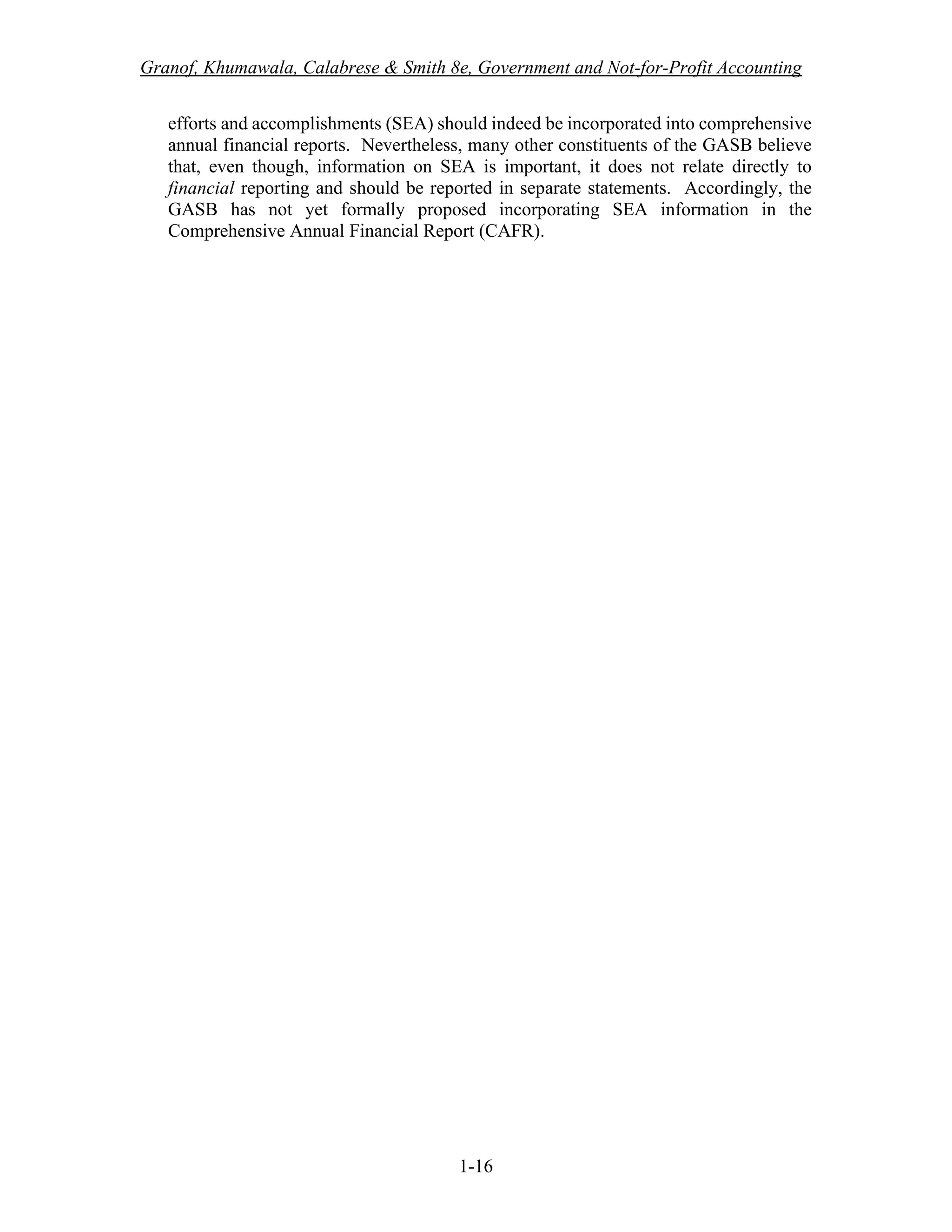 Granof, Khumawala, Calabrese & Smith 8e, Government and Not-for-Profit Accounting
1-16
efforts and accomplishments (SEA) should indeed be incorporated into comprehensive
annual financial reports. Nevertheless, many other constituents of the GASB believe
that, even though, information on SEA is important, it does not relate directly to
financial reporting and should be reported in separate statements. Accordingly, the
GASB has not yet formally proposed incorporating SEA information in the
Comprehensive Annual Financial Report (CAFR).
 