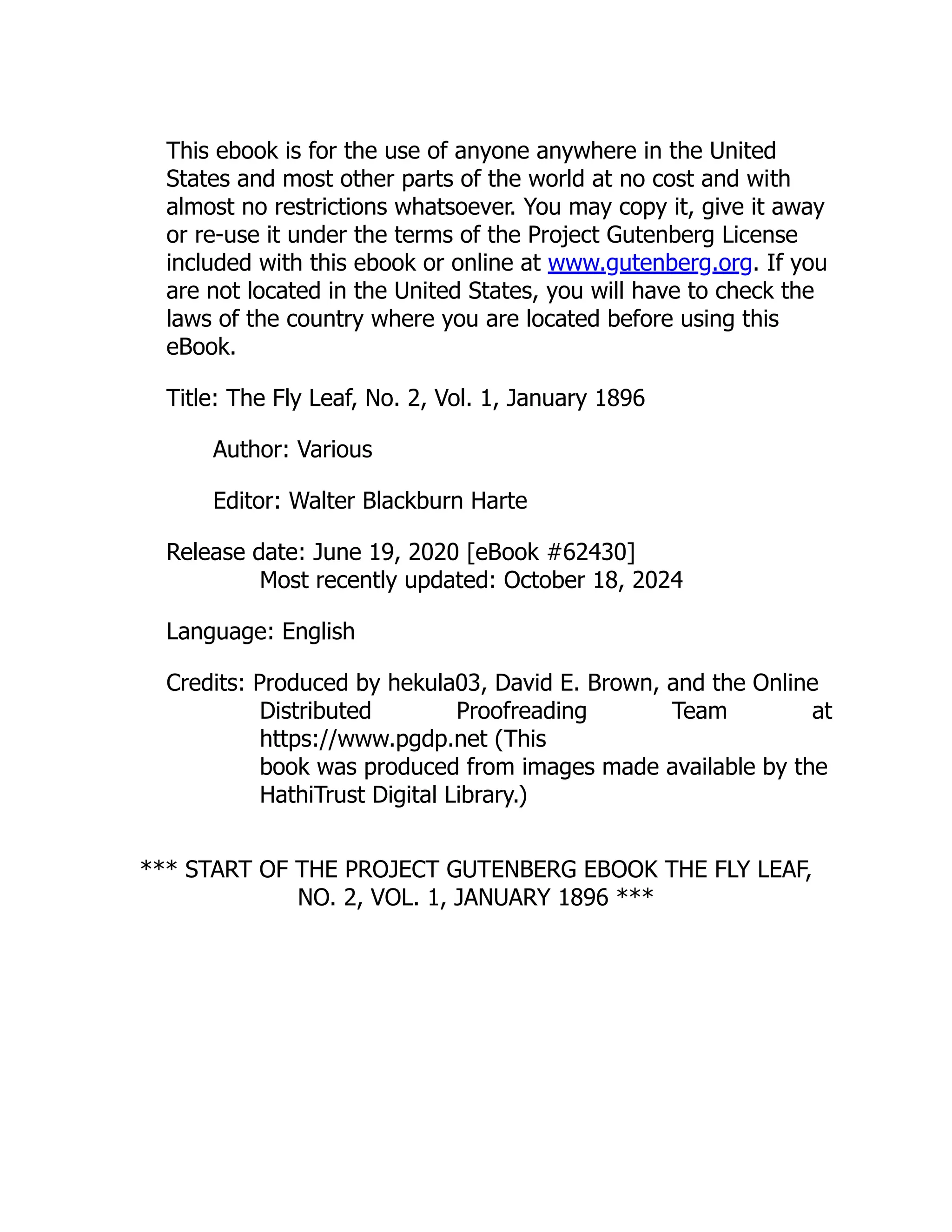 This ebook is for the use of anyone anywhere in the United
States and most other parts of the world at no cost and with
almost no restrictions whatsoever. You may copy it, give it away
or re-use it under the terms of the Project Gutenberg License
included with this ebook or online at www.gutenberg.org. If you
are not located in the United States, you will have to check the
laws of the country where you are located before using this
eBook.
Title: The Fly Leaf, No. 2, Vol. 1, January 1896
Author: Various
Editor: Walter Blackburn Harte
Release date: June 19, 2020 [eBook #62430]
Most recently updated: October 18, 2024
Language: English
Credits: Produced by hekula03, David E. Brown, and the Online
Distributed Proofreading Team at
https://www.pgdp.net (This
book was produced from images made available by the
HathiTrust Digital Library.)
*** START OF THE PROJECT GUTENBERG EBOOK THE FLY LEAF,
NO. 2, VOL. 1, JANUARY 1896 ***
 