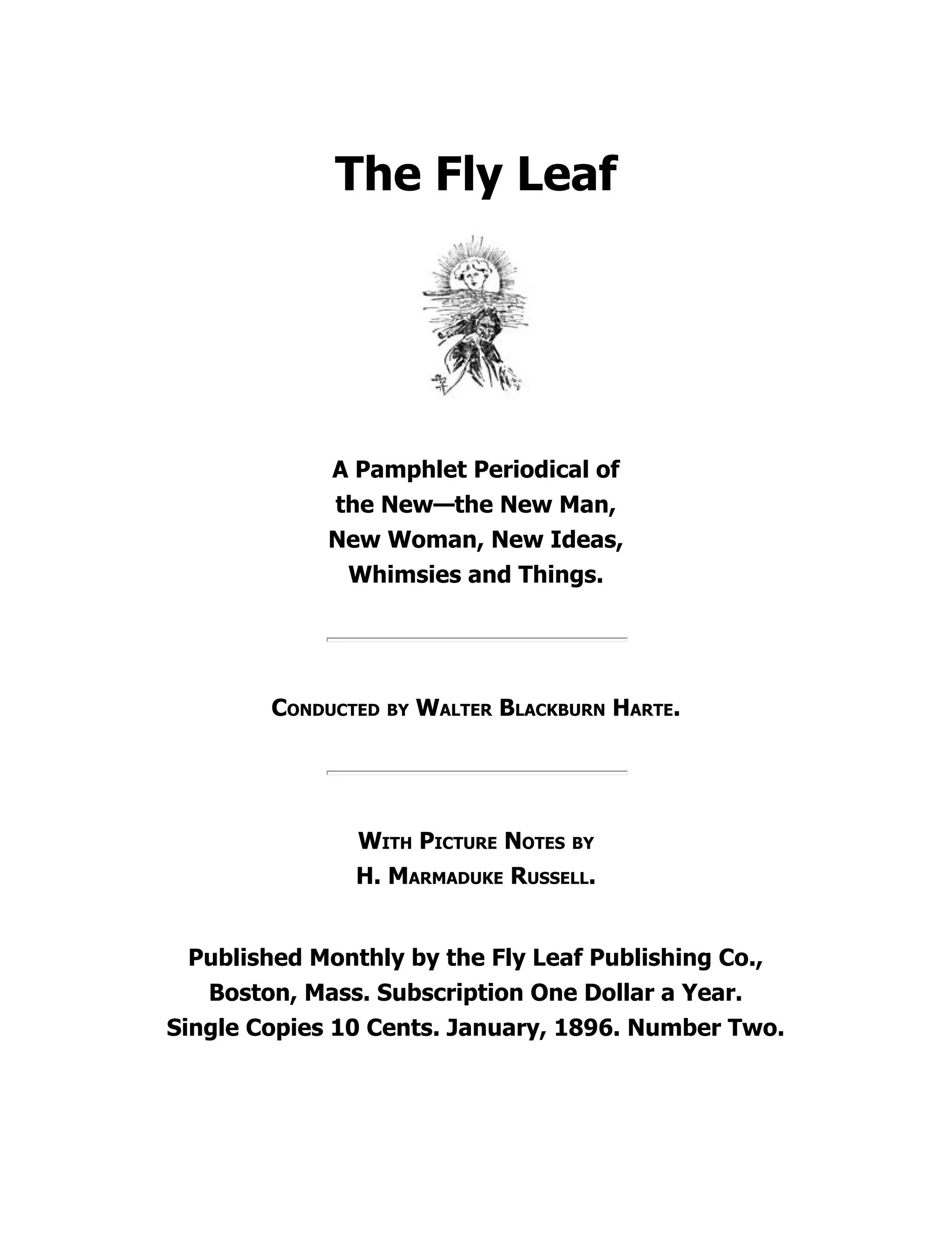 The Fly Leaf
A Pamphlet Periodical of
the New—the New Man,
New Woman, New Ideas,
Whimsies and Things.
Conducted by Walter Blackburn Harte.
With Picture Notes by
H. Marmaduke Russell.
Published Monthly by the Fly Leaf Publishing Co.,
Boston, Mass. Subscription One Dollar a Year.
Single Copies 10 Cents. January, 1896. Number Two.
 